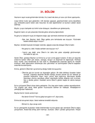 Ruh Adam / H. Nihal ATSIZ http://www.nihal-atsiz.com
- 164 -
31. BÖLÜM
Haziranın sayılı sıcak günlerinden birinde, Kız Lisesi’nde ders yılı sonu için tören yapılıyordu.
Liseyi bitiren kızlar spor gösterileri, milli danslar yapacak, geçitresminden sonra davetlilere
çay verilecekti.Lisenin bütün eski mezunları ile eski öğretmenleri ve bunların aileleri davet
edilmişti.
Büyük, iç açıcı bahçede izci kılıklı kızlar dolaşıyor, davetlilere yer gösteriyordu.
Bugünün tadını en çok çıkaranlar törende görev almamış öğrencilerdi.
Đki genç kız bahçenin kuytu bir köşesine doğru ağır adımlarla ilerlerken biri gülümsedi:
- Bak, bak, Beyhan, dedi. Ülker galiba yine tenhalarda ses duyuyor. Yüzündeki
kedere dikkat ediyor musun?
Beyhan, ilerideki büyücek tümseğin üstünde, ağaçlar arasında dolaşan Ülker’e baktı:
- Ne garip kız, dedi. Acaba sahiden ses duyuyor mu?
- Đnanılır şey değil, ama Ülker’in bir defa bile yalan söylediği görülmemiştir.
Herhalde bir şey var.
Gerek Ülker, gerekse Beyhan ve Emine bu yıl son sınıfa geçen kızlardı. O ders yılı başında
aralarına katılan Ülker çok sessiz, utangaç, durgun ve düşünceli bir öğrenciydi. Herkese
karşı nazikti, ama kendisinde bir hali vardı ki, arkadaşlarıyla arasında daima bir mesafe
bırakıyor, öteki öğrencilerin birbirleriyle olan yakınlıkları ve samimiyetleri Ülker’le başkaları
arasında kurulamıyordu.
Emine, gözlerini Ülker’den ayıramamış olduğu halde konuşuyordu:
- Ülker’de gizli bir kuvvet var diyeceğim geliyor. Bir defa tehlikeyi önceden haber
vermişti. Coğrafya dersinde Mualla haritayı duvara asmak için bir iskemle ye
çıkarken heyecanla “Hayır, hayır, çıkma” diye haykırmış, aldırmayan Mualla
iskemleye çıkınca çatırdayıp çöken iskemleyle birlikte düşerek kolu kırılmıştı.
Sen o derste yoktun. Kazadan sonra Ülker’in gözleri başka bir aleme bakıyor
gibiydi.
Đki kız yürüyerek Ülker’e biraz daha yaklaştılar. Onu beş adım kadar uzaktan seyrediyorlardı.
Yüz çizgileri çok rahat, fakat gözleri huzursuzluk belirten bir haldeydi. Arkadaşlarının
yaklaştığından habersizdi.
Beyhan’da bir merak canlanmıştı:
- Ne dersin Emine? Yanına gidip konuşalım mı?, diye sordu.
Emine de konuşmak istiyor, fakat nedense tereddüt ediyordu:
- Bilmem ki, diye cevap verdi.
Đki kız çekingenlik duydukları halde birbirlerinden kuvvet alarak ağır adımlarla Ülker’e doğru
yürüyorlardı. Aralarında birkaç adım kalmıştı. Durdular. Ülker’i yandan görüyorlardı. Hülyalı
 
