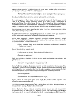 Ruh Adam / H. Nihal ATSIZ http://www.nihal-atsiz.com
- 165 -
bakışları ileriye takılmıştı. Uzaktan duyulan bir müzik sesini dinliyor gibiydi. Arkadaşlarını
görünce başını onlara çevirdi. Emine gülümseyerek:
- Talihliyiz Ülker, dedi. Vazifeli olmadığımız için bu güzel günün tadını çıkarıyoruz.
Ülker buna belli belirsiz, kendine has nazik bir gülümseyişle karşılık verdi.
Emine, aklına gelen ve Ülker’i sigaya çekmek konusunda çok yerinde olan bir soruyu sormak
üzere idi ki, geriden, törenin yapılacağı yerden müzik sesi yükseldi. Öğrencilerin de
iştirakleriyle Đstiklal Marşı söyleniyordu. Beyhan ve Emine toparlanıp dinlemeye başlarken
Ülker sadece başını öne eğmekle iktifa etti. Berikiler gurur ve heyecanla dimdik dururken o,
hüzünlü ve başka alemde bir insan gibi dinliyor, dinlediği halde de galiba işitmiyordu.
Onun bu duruşu, bu hali, başını öne eğişindeki hüzün Emine’ye o kadar tesir etmişti ki, biraz
önce Ülker’e soracağı soruyu unuttu.
Marş bitince bir iki adım daha atıp üçlü bir grup oldular ve uzaktan gelen, spor gösterilerinin
komuta seslerine aldırış etmeden kendi aralarında konuşmaya başladılar.
Beyhan taktik yapmasını, maksada dolambaçlı yollardan gitmesini sevmezdi. Samimi
olmadıkları halde Ülker’i seviyor, onun da kendi aralarına karışmasını, bu manevi yalnızlıktan
kurtulmasını istiyordu. Bu isteğin verdiği hızla:
- Ülker, kardeşim, dedi. Niçin böyle hep yapayalnız dolaşıyorsun? Bizden hiç
hoşlanmıyor musun?
Ülker’in hüzünlü gözleri hayretle açıldı.
- Hoşlanmamak ne demek? Bilakis sizden çok hoşlanıyorum.
- Öyleyse niçin yalnızısın?
Ülker, hafif gülümseyişi kaybolan yüzünden bir bulut geçer gibi bakarak bir an düşündü. Güç
işitilir bir sesle:
- Yalnız mı? Ben yalnız değilim ki, diye cevap verdi.
Beyhan’la Emine bakıştılar. Bu cevaba nasıl bir karşılık vereceklerini bilemiyorlardı. Đyice
şaşırmışlardı. Tam bu sırada izci bir kızın” Beyhan, Beyhan” diye bağırarak kendilerine doğru
geldiğini gördüler. Sınıf arkadaşlarından birisi tümseğin ve ağaçların arkasında olan Beyhan’ı
görmeden telaşla onu arıyordu. Beyhan ağaçlardan sıyrılarak kendisini gösterdi ve:
- Ne var?, diye sordu.
- Neredesin? Baş muavin seminden beri seni arıyor.
Beyhan, ellerini iki yana açarak şimdi sırası mıydı der gibi bir hareket yaptıktan sonra
arkadaşının arkasından koşarak gitti.
Emine onun gidişene baktıktan sonra Ülker’ e döndü. Biraz önce onun” Ben yalnız değilim ki”
demesi dikkatini çekmişti. Acaba ne demek istemişti?
Emine, Beyhan’ın aksine, maksada birdenbire girmez, bunun çok defa karşısındakini
ürküteceğini bilirdi. Bir doktorun kızıydı. Psikiyatri uzmanı olan babasıyla bu meraklı konu
üzerinde uzunboylu konuşur, fakat bir iptila halinde de edebiyatla uğraşırdı. Edebiyata ait lise
 