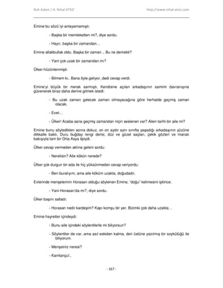Ruh Adam / H. Nihal ATSIZ http://www.nihal-atsiz.com
- 167 -
Emine bu sözü iyi anlayamamıştı:
- Başka bir memleketten mi?, diye sordu.
- Hayır, başka bir zamandan…
Emine allakbullak oldu. Başka bir zaman .. Bu ne demekti?
- Yani çok uzak bir zamandan mı?
Ülker hüzünlenmişti:
- Bilmem ki.. Bana öyle geliyor, dedi cevap verdi.
Emine’yi büyük bir merak sarmıştı. Kendisine açılan arkadaşının samimi davranışına
güvenerek biraz daha derine gitmek istedi:
- Bu uzak zaman gelecek zaman olmayacağına göre herhalde geçmiş zaman
olacak.
- Evet…
- Ülker! Acaba sana geçmiş zamandan niçin seslenen var? Ailen tarihi bir aile mi?
Emine bunu söyledikten sonra dokuz, on on aydır aynı sınıfta yaşadığı arkadaşının yüzüne
dikkatle baktı. Duru buğday rengi derisi, düz ve güzel saçları, çekik gözleri ve manalı
bakışıyla tam bir Orta Asya tipiydi.
Ülker cevap vermeden aklına geleni sordu:
- Nerelisin? Aile kökün nerede?
Ülker çok durgun bir eda ile hiç yüksünmeden cevap veriyordu:
- Ben buralıyım, ama aile köküm uzakta, doğudadır.
Evlerinde menşelerinin Horasan olduğu söylenen Emine, “doğu” kelimesini işitince:
- Yani Horasan’da mı?, diye sordu.
Ülker başını salladı:
- Horasan nedir kardeşim? Kapı komşu bir yer. Bizimki çok daha uzakta…
Emine hayretler içindeydi:
- Bunu aile içindeki söylentilerle mi biliyorsun?
- Söylentiler de var, ama asıl eskiden kalma, deri üstüne yazılmış bir soykütüğü ile
biliyorum.
- Menşeiniz neresi?
- Kamlançu!..
 