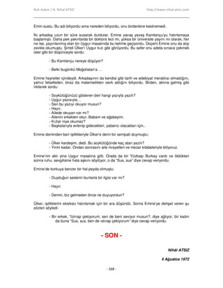 Ruh Adam / H. Nihal ATSIZ http://www.nihal-atsiz.com
- 168 -
Emin sustu. Bu adı biliyordu ama nereden biliyordu, onu birdenbire kestiremedi.
Đki arkadaş uzun bir süre susarak durdular. Emine yavaş yavaş Kamlançu’yu hatırlamaya
başlamıştı. Daha pek yakınlarda bir doktora tezi mi, yoksa bir üniversite yayını mı olarak, her
ne ise, yayınlanmış olan bir Uygur masalında bu kelime geçiyordu. Doçent Emine onu da alıp
zevkle okumuştu. Şimdi Ülker’i Uygur kızı gibi görüyordu. Bu sefer onu adeta sınava çekmek
ister gibi bir düşünceyle sordu:
- Bu Kamlançu nereye düşüyor?
- Belki bugünkü Moğolistan’a …
Emine hayretler içindeydi. Arkadaşının da kendisi gibi tarih ve edebiyat meraklısı olmadığını,
yalnız felsefeden, biraz da matematikten zevk aldığını biliyordu. Birden, aklına gelmiş gibi
irkilerek sordu:
- Soykütüğünüzü gösteren deri hangi yazıyla yazılı?
- Uygur yazısıyla…
- Sen bu yazıyı okuyor musun?
- Hayır.
- Ailede okuyan var mı?
- Ailenin erkekleri okur. Babam ve ağabeyim.
- Kızlar niye okumaz?
- Başkalarıyla evlenip gidecekleri, yabancı olacakları için..
Emine deminden beri işittikleriyle Ülker’e derin bir sempati duymuştu:
- Ülker kardeşim, dedi. Bu soykütüğünde kaç atan yazılı?
- Yirmi kadar. Ondan sonrasını aile rivayetleri ve mezar kitabeleriyle biliyoruz.
Emine’nin aklı yine Uygur masalına gitti. Orada da bir Yüzbaşı Burkay vardı ve öldükten
sonra ruhu, sevgilisine hala aşkını söylüyor, o da “Sus, sus” diye cevap veriyordu.
Emine’de korkuya benzer bir hal peyda olmuştu:
- Duyduğun seslerin bunlarla bir ilgisi var mı?
- Hayır.
- Demin, biz gelmeden önce ne duyuyordun?
Ülker, işittiklerini eksiksiz hatırlamak için bir ara düşündü. Sonra Emine’ye dehşet veren şu
sözleri söyledi:
- Bir erkek, ”Iztırap çekiyorum, sen de beni seviyor musun?, diye ağlıyor, bir kadın
da buna “Sus, sus, ben de ıstırap çekiyorum” diye cevap veriyordu.
- SON -
Nihâl ATSIZ
4 Ağustos 1972
 