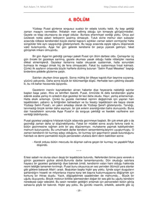 Ruh Adam / H. Nihal ATSIZ http://www.nihal-atsiz.com
- 19 -
4. BÖLÜM
Yüzbaşı Pusat günlerce sorgusuz sualsiz bir odada tutuklu kaldı. Ay başı geldiği
zaman maaşını vermediler. Đhtilattan men edilmiş olduğu için kimseyle görüştürmediler.
Gazete ve kitap okumasına da engel oldular. Bunlara ehemmiyet verdiği yoktu. Onca asıl
üzülecek nokta askeri terbiyenin azalmış olmasıydı. Tutuk evine memur olan subaylar
arasında rütbece kendisinden küçük olanlar kapısını açtıkları zaman selam vermiyorlar hatta
süngülüler bile aynı saygısızlığı gösteriyorlardı. Bu kaygı arasında eşiyle oğlunu düşünecek
vakit bulamıyordu. Ayşe her gün gelerek kendisine bir parça yiyecek getiriyor, fakat
görüşmek imkanı olmuyordu.
Bir gün Ayşe’nin getirdiği çamaşır paketi Pusat için ölüm darbesi oldu. Çamaşırlar üç
gün önceki bir gazeteye sarılmış, gazete okuması yasak olduğu halde nöbetçiler nasılsa
dikkat etmemişlerdi. Gazeteyi ilanlarına kadar okuyarak oyalanmak, hatta sonundaki
bulmaca ile meşgul olmak hiç de fena olmayacaktı. Fakat bu oyalanmaya fırsat kalmadı.
Çünkü ilk sayfanın ortasında büyük harflerle dizilmiş bulunan ‘’Selim Pusat Meselesi’’ başlığı
birdenbire şiddetle gözlerine çarptı.
Satırları okurken önce şaşırdı. Sonra müthiş bir öfkeye kapıldı.Kan beynine sıçramış,
yüzünü yakıyordu. Daha sonra büyük bir kötümserliğe düştü. Herhalde kanı çekilmiş olacaktı
ki, bu ılık bahar havasında üşüyordu.
Gazetenin inanılır kaynaklardan alınan haberler diye heyecanla naklettiği satırlar
baştan başa yalan, iftira ve tahriften ibaretti. Pusat, ömründe ilk defa kendisinden şüphe
ederek acaba yanlış mı anladım diye gazeteyi bir kez daha okudu. Hayır, yanlış anlamamıştı.
Hatta eksik anlamıştı. Çünkü bu gazete memleket rejimini değiştirmek için yapılan hain
teşebbüsten, yabancı iş birliğinden bahsediyor ve bu fesatçı teşebbüsün ele başısı olarak
Yüzbaşı Selim Pusat’ı, en yakın arkadaşı olarak da Yüzbaşı Şeref’i gösteriyordu. Tanıdığı,
tanımadığı birçok isimler daha sayılıyor, bir çok evlerin arandığından bahs olunuyordu. Buna
dair havadislerin sonunda Ayşe Pusat’ın da sorguya çekildiği ve lisedeki vazifesine son
verildiği bildiriliyordu.
Pusat gazeteyi yatağına fırlatarak küçük odasında gezinmeye başladı. Bir çok erkek gibi o da
gezindiği zaman daha iyi düşünebiliyordu. Fakat bir müddet sonra acıyla farkına vardı ki,
bütün gezinmesine rağmen artık bir şey düşünemiyor, muhakeme yapmak kabiliyetinden
mahrum bulunuyordu. Bu umulmadık darbe kendisini sersemletmiş,beynini uyuşturmuştu. O
zaman kendisinin bir kurmay adayı olduğunu, bir kurmay için şaşırmanın yasak bulunduğunu
hatırladı ve demir parmaklıklı küçük pencereden ufuklara derin derin baktıktan sonra:
- Kendi ordusu bütün mevcudu ile düşman safına geçen bir kurmay ne yapabilir?diye
düşündü.
* * *
Ertesi sabah ne olursa olsun deyip bir teşebbüste bulundu. Neferlerden birine para vererek o
günün gazetesini gizlice aldırdı.Bununla darbe tamamlanıyordu. Dün okuduğu satırlara
hayasız bir gazeteci şarlatanlığı diye bakmak ümidi, kendisinin vatan haini olduğu hakkında
resmi tebliğle tamamen kırılmıştı. Pusat bunu okuyunca,en sez yerinden ölümcül yara alanlar
gibi göklere bakarak Allah’ı aradı. Boşluktan başka hiçbir şey yoktu. Đçinde azgın duyguların
şahlandığını hissetti ve milyonlarca insana karşı tek başına kudurmuşçasına döğüşmek için
korkunç bir ihtiras duydu. Yazık, döğüşebilmek saadetinden de mahrumdu… Büyük bir
uğultu duyuyordu. Birçok motorun birlikte işlemesinden doğan bir ses gibi bu uğultu kendisini
neredeyse sağır edecekti. Bu sesin nereden geldiğini anlamak için pencereden bütün görüş
sahasına şöyle bir bakındı. Hiçbir şey yoktu. Bu gürültü insanlık, erkeklik, askerlik gibi üç
 