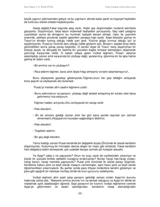 Ruh Adam / H. Nihal ATSIZ http://www.nihal-atsiz.com
- 20 -
büyük yapının çökmesinden geliyor ve bu yığınların altında kalan şeref ve haysiyet heykelleri
de tuzla buz olarak ortadan kayboluyordu.
Hasta değildi.Fakat başında ateş vardı. Hiçbir şey düşünmeden muttarid adımlarla
geziyordu. Düşünmüyor, fakat beyni mütemadi faaliyetten yoruluyordu. Geç vakit yatağına
uzandıktan sonra da dimağının bu hummalı faaliyeti devam etmişti. Uyku ile uyanıklık
arasında, yattıkça yorularak saatler geçerken yavaşça kapı açıldı. Ayşe beyazlar giymiş ve
Tosun’un elinden tutmuş olduğu halde içeri girdi. Yüzüne gölge vurmuş olduğu için iyi
seçilemiyordu. Pusat,içi hüzünle dolu olduğu halde gözlerini açtı. Birsam-ı saadet biraz daha
göründükten sonra yavaş yavaş kayboldu. O zaman Ayşe ile Tosun’ karşı dayanılmaz bir
özleyiş duydu ve dünyada bir kadınla bir çocuktan başka kimsesi kalmadığını düşünerek
yalnızlığı karşısında irkildi. O sabah odaya gelen inzibat teğmeni, Pusat’ı askerce
selamladığı zaman artık karşısında bir yüzbaşı değil, yaralanmış, iğrenmiş kin ile işba haline
gelmiş bir adam vardı.
- Bir emriniz var mı yüzbaşım?
- Rica ederim teğmen, bana artık böyle hitap etmeyiniz ve beni selamlamayınız!..
Bunu söyleyerek gazeteyi gösteriyordu.Teğmen,onun her şeyi bildiğini anlayarak
biraz şaşırdı ve söyleyecek söz bulamadı.
Pusat,iyi markalı altın saatini teğmene uzattı:
- Bunu sattırmanızı ve parasını, yüzbaşı değil akıbeti anlaşılmış bir tutuklu olan bana
getirmenizi rica ediyorum.
Teğmen halden anlıyordu.Onu üzmeyecek bir cevap verdi:
- Peki efendim!..
- Bir de zevcem geldiği zaman artık her gün bana yemek taşımak için zahmet
etmemesini,ihtiyaçlarımın buradan sağlandığını bildiriniz.
- Peki efendim!
- Teşekkür ederim.
- Bir şey değil efendim.
Yalnız kaldığı zaman Pusat kendinde bir değişiklik duydu.Ömründe ilk olarak kendisini
düşünüyordu. Kudurmuş bir fırtınadan denize düşen bir insan gibi ümitsizdi. Fakat kendisini
hain dalgalara teslim etmeyecek, çok uzaktaki karaya varmak için kulaçlar atacaktı.
Ya Ayşe? caba o ne yapıyordu? Onun ne suçu vardı da vazifesinden çıkarılıyor ve
küçük bir çocukla birlikte sefaletin kucağına bırakılıyordu? Bunlar hangi hak,hangi vicdan,
hangi kanun, hangi mantıkla yapılıyordu? Pusat yine ömründe ilk olarak parayı düşündü.
Kendisine haksız yere ve keyfi olarak maaşını vermemişler, eşini hasız yere ve keyfi olarak
öğretmenlikten çıkarmışlardı. Bu şartlar içinde para ihtiyacı birdenbire kendini gösteriyor ve
para gibi aşağılık bir nesneye muhtaç olmak da onun gururunu zedeliyordu.
Đnzibat teğmeni altın saati satıp parasını getirdiği zaman ondan Ayşe’nin durumu
hakkında izahat aldı. ’’Bakanlık emrine alınma’’nın ne demek olduğunu ve Ayşe’nin dörtte bir
nisbetinde aylık alabileceğini öğrendi. Saat parasının bir kısmını inzibat teğmenine vererek
Ayşe’ye götürmesini ve saatin satıldığından, kendisinin maaş alamadığından
 