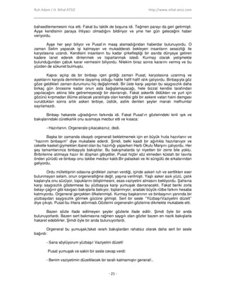 Ruh Adam / H. Nihal ATSIZ http://www.nihal-atsiz.com
- 21 -
bahsedilememesini rica etti. Fakat bu taktik de boşuna idi. Teğmen parayı da geri getirmişti.
Ayşe kendisinin paraya ihtiyacı olmadığını bildiriyor ve yine her gün geleceğini haber
veriyordu.
Ayşe her şeyi biliyor ve Pusat’ın maaş alamadığından haberdar bulunuyordu. O
zaman Selim yapacak işi kalmayan ve mukadderatı bekleyen insanların sessizliği ile
karyolasına uzandı. Kendisini insanların bu kadar çirkefleştiği bir asırda dünyaya getiren
kadere lanet ederek dinlenmek ve toparlanmak istedi. Kurmay olarak yetişmekte
bulunduğundan çabuk karar vermesini biliyordu. Nitekim biraz sonra kararını vermiş ve bu
yüzden de sükunet bulmuştu.
Kapısı açılıp da bir binbaşı içeri girdiği zaman Pusat, karyolasına uzanmış ve
ayaklarını karyola demirlerine dayamış olduğu halde hafif hafif ıslık çalıyordu. Binbaşıyla göz
göze geldikleri zaman durumunu hiç değiştirmedi. Bir üste karşı yapılan bu saygısızlık daha
birkaç gün öncesine kadar onun asla bağışlamayacağı, hele bizzat kendisi tarafından
yapılacağını aklına bile getiremeyeceği bir davranıştı. Fakat askerlik öldükten ve yurt için
gözünü kırpmadan ölüme atılacak yaratılışta olan kendisi gibi bir askere vatan haini damgası
vurulduktan sonra artık askeri terbiye, üstlük, astlık denilen şeyler manalı mefhumlar
sayılamazdı.
Binbaşı hakarete uğradığının farkında idi. Fakat Pusat’ın gözlerindeki kinli ışık ve
bakışlarındaki cüretkarlık onu susmaya mecbur etti ve kısaca:
- Hazırlanın. Orgenerale çıkacaksınız, dedi.
Başka bir zamanda olsaydı orgenerali bekletmemek için en büyük hızla hazırlanır ve
‘’hazırım binbaşım’’ diye mukabele ederdi. Şimdi, belki kasdi bir ağırlıkla hazırlanıyor ve
ceketle kasket giymekten ibaret olan bu hazırlığı yaparken Harb Okulu Marşını çalıyordu. Her
şey tamamlanınca binbaşıyla bakıştılar. Bu bakışmalarda iyi niyetten bir zerre bile yoktu.
Birbirlerine atılmaya hazır iki düşman gibiydiler. Pusat hiçbir söz etmeden küstah bir tavırla
önden yürüdü ve binbaşı onu takibe mecbur kaldı.Bir palaskalı ve iki süngülü de arkalarından
geliyordu.
Ordu müfettişinin odasına girdikleri zaman verdiği, içinde askeri ruh ve sertlikten eser
bulunmayan selam, onun orgeneralliğine değil, yaşına verilmişti. Yaşlı asker asık yüzü, çatık
kaşlarıyla onu süzüyor, topuklarını bitiştirmesini, esas vaziyetini almasını bekliyordu. Şahsına
karşı saygısızlık göstermese bu yüzbaşıya karşı yumuşak davranacaktı. Fakat beriki zorla
belayı çağırır gibi kavgacı bakışlarla bakıyor, toplanmıyor, aradaki büyük rütbe farkını hesaba
katmıyordu. Orgeneral gerçekten öfkelenmişti. Kurmay başkanının ve binbaşının yanında bir
yüzbaşıdan saygısızlık görmek gücüne gitmişti. Sert bir sesle ‘’Yüzbaşı!Vaziyetini düzelt’’
diye çıkıştı. Pusat bu ihtara aldırmadı.Gözlerini orgeneralin gözlerine dikmekle mukabele etti.
Bazen sözle ifade edilmeyen şeyler gözlerle ifade edilir. Şimdi öyle bir anda
bulunuyorlardı. Bazen sert bakmasına rağmen saygılı olan gözler bazen en nazik bakışlarla
hakaret edebilirler. Şimdi öyle bir anda bulunuyorlardı.
Orgeneral bu yumuşak,fakat ısrarlı bakışlardan rahatsız olarak daha sert bir sesle
bağırdı:
- Sana söylüyorum yüzbaşı! Vaziyetini düzelt!
Pusat yumuşak ve sakin bir sesle cevap verdi:
- Benim vaziyetimin düzeltilecek bir tarafı kalmamıştır general!..
 