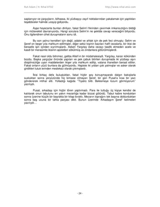 Ruh Adam / H. Nihal ATSIZ http://www.nihal-atsiz.com
- 24 -
saplanıyor ve yargıçların, bilhassa, iki yüzbaşıyı zayıf noktalarından yakalamak için yaptıkları
teşebbüsler halinde uzayıp gidiyordu.
Ayşe heyecanla bunları dinliyor, fakat Selim’i fikrinden çevirmek imkansızlığını bildiği
için mütevekkil davranıyordu. Hangi sorulara Selim’in ne şekilde cevap vereceğini biliyordu.
Onu ilgilendiren cihet duruşmaların sonu idi.
Bu son yalnız kendileri için değil, adalet ve ahlak için de pek feci olmuştu: Selim ve
Şeref on beşer yıla mahkum edilmişler, diğer sekiz kişinin bazıları hafif cezalarla, bir ikisi de
beraatle işin içinden sıyrılmışlardı. Askeri Yargıtay daha cezayı tasdik etmeden acele ve
kasdi bir merasimle ikisinin apoletleri sökülmüş ve zindanlara götürülmüşlerdi.
Fakat nasıl oldu bilinmez, galiba Allah’ın bir müdahalesiydi. Yargıtay, kararı kökünden
bozdu. Başka yargıçlar önünde yapılan ve pek çabuk bitirilen duruşmada iki yüzbaşı aşırı
disiplinsizliğe uyan maddelerden ikişer yıla mahkum edilip, vatana ihanetten beraat ettiler.
Fakat onların yüzü bunlara da gülmüyordu. Hapiste iki yıldan çok yatmışlar ve asker olarak
girdikleri tutuk evinden mesleksiz olarak çıkmışlardı.
Đkisi birkaç defa buluştuktan, fakat hiçbir şey konuşmayarak dalgın bakışlarla
sustuktan sonra yeryüzünde hiç kimsesi olmayan Şeref, bir gün Pusat’a kısa bir yazı
göndererek intihar etti. Yolladığı kağıda ‘’Tiyatro bitti. Beklemeye lüzum görmüyorum’’
yazılıydı.
Pusat, arkadaşı için hiçbir tören yaptırmadı. Para ile tuttuğu üç kişiye kendisi de
katılarak onun tabutunu en yakın mezarlığa kadar bizzat götürdü. Tabut kabre konduktan
sonra üzerine küçük bir bayrakla bir kitap bıraktı. Mezarın toprağını tek başına doldurduktan
sonra baş ucuna bir tahta parçası dikti. Bunun üzerinde ‘Arkadaşım Şeref’ kelimeleri
yazılıydı…
 