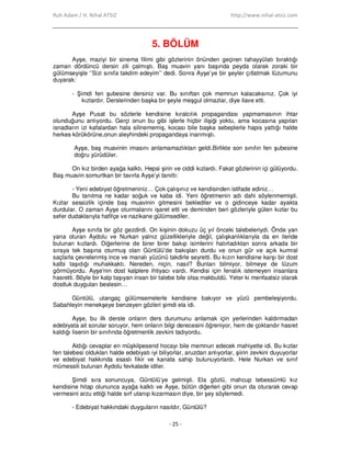 Ruh Adam / H. Nihal ATSIZ http://www.nihal-atsiz.com
- 25 -
5. BÖLÜM
Ayşe, maziyi bir sinema filimi gibi gözlerinin önünden geçiren tahayyülatı bıraktığı
zaman dördüncü dersin zili çalmıştı. Baş muavin yanı başında peyda olarak zoraki bir
gülümseyişle ‘’Sizi sınıfa takdim edeyim’’ dedi. Sonra Ayşe’ye bir şeyler çıtlatmak lüzumunu
duyarak:
- Şimdi fen şubesine dersiniz var. Bu sınıftan çok memnun kalacaksınız. Çok iyi
kızlardır. Derslerinden başka bir şeyle meşgul olmazlar, diye ilave etti.
Ayşe Pusat bu sözlerle kendisine kıralcılık propagandası yapmamasının ihtar
olunduğunu anlıyordu. Gerçi onun bu gibi işlerle hiçbir ilişiği yoktu, ama kocasına yapılan
isnadların izi kafalardan hala silinememiş, kocası bile başka sebeplerle hapis yattığı halde
herkes körükörüne,onun aleyhindeki propagandaya inanmıştı.
Ayşe, baş muavinin imasını anlamamazlıktan geldi.Birlikte son sınıfın fen şubesine
doğru yürüdüler.
On kız birden ayağa kalktı. Hepsi şirin ve ciddi kızlardı. Fakat gözlerinin içi gülüyordu.
Baş muavin somurtkan bir tavırla Ayşe’yi tanıttı:
- Yeni edebiyat öğretmeniniz… Çok çalışınız ve kendisinden istifade ediniz…
Bu tanıtma ne kadar soğuk ve kaba idi. Yeni öğretmenin adı dahi söylenmemişti.
Kızlar sessizlik içinde baş muavinin gitmesini beklediler ve o gidinceye kadar ayakta
durdular. O zaman Ayşe oturmalarını işaret etti ve deminden beri gözleriyle gülen kızlar bu
sefer dudaklarıyla hafifçe ve nazikane gülümsediler.
Ayşe sınıfa bir göz gezdirdi. On kişinin dokuzu üç yıl önceki talebeleriydi. Önde yan
yana oturan Aydolu ve Nurkan yalnız güzellikleriyle değil, çalışkanlıklarıyla da en ileride
bulunan kızlardı. Diğerlerine de birer birer bakıp isimlerini hatırladıktan sonra arkada bir
sıraya tek başına oturmuş olan Güntülü’de bakışları durdu ve onun gür ve açık kumral
saçlarla çevrelenmiş ince ve manalı yüzünü takdirle seyretti. Bu kızın kendisine karşı bir dost
kalbi taşıdığı muhakkaktı. Nereden, niçin, nasıl? Bunları bilmiyor, bilmeye de lüzum
görmüyordu. Ayşe'nin dost kalplere ihtiyacı vardı. Kendisi için fenalık istemeyen insanlara
hasretti. Böyle bir kalp taşıyan insan bir talebe bile olsa makbuldü. Yeter ki menfaatsiz olarak
dostluk duyguları beslesin…
Güntülü, utangaç gülümsemelerle kendisine bakıyor ve yüzü pembeleşiyordu.
Sabahleyin menekşeye benzeyen gözleri şimdi ela idi.
Ayşe, bu ilk derste onların ders durumunu anlamak için yerlerinden kaldırmadan
edebiyata ait sorular soruyor, hem onların bilgi derecesini öğreniyor, hem de çoktandır hasret
kaldığı lisenin bir sınıfında öğretmenlik zevkini tadıyordu.
Aldığı cevaplar en müşkilpesend hocayı bile memnun edecek mahiyette idi. Bu kızlar
fen talebesi oldukları halde edebiyatı iyi biliyorlar, aruzdan anlıyorlar, şiirin zevkini duyuyorlar
ve edebiyat hakkında esaslı fikir ve kanata sahip bulunuyorlardı. Hele Nurkan ve sınıf
mümessili bulunan Aydolu fevkalade idiler.
Şimdi sıra sonuncuya, Güntülü’ye gelmişti. Ela gözlü, mahcup tebessümlü kız
kendisine hitap olununca ayağa kalktı ve Ayşe, bütün diğerleri gibi onun da oturarak cevap
vermesini arzu ettiği halde sırf utanıp kızarmasın diye, bir şey söylemedi.
- Edebiyat hakkındaki duyguların nasıldır, Güntülü?
 