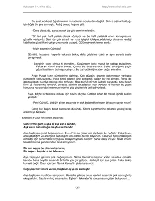 Ruh Adam / H. Nihal ATSIZ http://www.nihal-atsiz.com
- 26 -
Bu sual, edebiyat öğretmeninin mutadı olan sorulardan değildi. Bu kız orijinal bulduğu
için böyle bir şey sormuştu. Aldığı cevap hoşuna gitti:
- Ders olarak da, sanat olarak da çok severim efendim.
‘’S’’ leri pek hafif peltek olarak söylüyor ve bu hafif pelteklik onun konuşmasına
güzellik veriyordu. Sesi de çok esrarlı ve ruha işleyici idi.Ayşe,edebiyatçı olmanın verdiği
kabiliyetle güzellikleri çekip çıkarmakta ustaydı. Gülümseyerek tekrar sordu:
- Niçin seversin Güntülü?
Güntülü, hocasına hayretle bakarak birkaç defa gözlerine baktı ve aynı esrarla sesle
cevap verdi:
- Sevginin niçini olmaz ki efendim… Düşünsem belki makul bir sebep bulabilirim.
Fakat bu hakiki sebep olmaz. Çünkü biz önce severiz. Sonra sevdiğimiz şeyin
güzel taraflarını bulmaya çalışırız. Bu da hodbinliğimizden doğar efendim.
Ayşe Pusat, kızın cümlelerine dalmıştı. Çok düzgün, gramer bakımından yanlışsız
cümlelerle konuşuyordu. Hele şimdi gözleri yine değişmiş, dalgın bir hal almıştı. Rengi de
galiba yeşildi. Nereye baktığı belli olmuyor, fakat büyük bir ruh kudreti taşıyordu. Onu bütün
sınıf da hayranlıkla dinliyor, bilhassa samimi arkadaşları olan Aydolu ile Nurkan bu güzel
konuşma karşısındaki memnuniyetlerini yüz çizgileriyle belli ediyorlardı.
Ayşe, böyle bir talebesi olduğu için sevinç duydu. Gittikçe artan bir merak içinde sualini
yeniledi:
- Peki Güntülü, bildiğin şiirler arasında en çok beğendiklerinden birkaçını sayar mısın?
Genç kız, başını biraz kaldırarak düşündü. Sonra öğretmenine bakarak yavaş yavaş
anlatmaya başladı:
- Efendim! Fuzuli’nin şiirleri arasında:
Can verme gam-ı aşka ki aşk afet-i candır,
Aşk afet-i can olduğu meşhur-ı cihandır
diye başlayan gazeli beğeniyorum. Fuzuli’nin en güzel şiiri şüphesiz bu değildir. Fakat bunu
anlayabildiğim ve ahengine kapıldığım için olacak, tercih ediyorum. Tasavvuf hakkında bilgim
olmadığı için şiirlerinden birçoğunu anlayamıyorum. Nedim’i daha kolay anlıyor, fakat umumi
telakki hilafına şarkılarından zevk almıyorum.
Bir nim neş’e bu cihanın baharını,
Bir sagar-ı keşideye tut lalezarını
diye başlayan gazelini çok beğeniyorum. Namık Kemal’in meşhur Vatan kasidesi olmakla
beraber bana beyitler arasında bir birlik yok gibi geliyor. Her beyit ayrı ayrı güzel. Fakat terkip
kuvvetli değil. Onun için ben Namık Kemal’in şiirleri arasında:
Değişmez bir fen mi vardır,müştakir eşya mı kalmıştır
diye başlayan murabbaı seviyorum. Hamid’e gelince onun eserleri arasında pek azını görüp
okuyabildim. Bazılarını hiç anlamadım. Eşber’in Đskender’le konuşmasını güzel buluyorum…
 