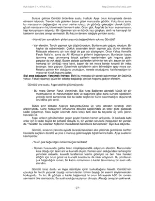 Ruh Adam / H. Nihal ATSIZ http://www.nihal-atsiz.com
- 27 -
Buraya gelince Güntülü birdenbire sustu. Halbuki Ayşe onun konuşmakta devam
etmesini istiyordu. Trende hızla giderken bazen güzel manzaralar görülür. Yolcu biraz sonra
bu manzaranın değişeceğini ve onun yerine ruhsuz bir görünüş geleceğini bilerek üzülür,
güzel manzaranın hiç bitmemesini temenni eder. Onun gibi, Ayşe’de bu kızın susmamasını,
hep konuşmasını istiyordu. Bir öğretmen için en büyük haz çalışkan, akıllı ve kavrayışlı bir
talebenin sorulara cevap vermesidir. Bu hazzın devamı isteğiyle yeniden sordu:
- Hamid’den sonrakilerin şiirleri arasında beğendiklerin yok mu Güntülü?
- Var efendim. Tercih yapmak için düşünüyordum. Bunların pek çoğunu okudum. Bir
haylısı da ezberimdedir. Çokluk arasından tercih yapmak güç oluyor efendim.
Müsaade ederseniz şiir ismi değil de şair adı söyleyeyim. Önce Yahya Kemal’le
Faruk Nafiz’in, sonra da Ali Mümtaz’ın şiirlerini beğeniyorum. Bunlardan başka
tanınmış veya tanınmamış birçok şairlerin eserlerinden çok hoşuma giden
parçalar da yok değil. Bazen alelade şairlerden birinin bir tek şiiri, bazen bir şiirin
herhangi bir dörtlüğü veya beyit, bazen de tek mısra bende kuvvetli bir intiba
bırakıyor, tesir yapıyor. Ezberimde sahiplerinin adını bilmediğim epey mısra var.
Mesela şairinin kim olduğunu unuttuğum, nerede okuduğumu hatırlamadığım bir
mısra var ki çok hoşuma gider:
Bizi arza bağlayan: Yaratmak ihtiyacı. Belki bu mısrada şiir sanatı bakımından bir üstünlük
yoktur. Fakat yaşamayı güzel bir sebebe bağladığı için çok hoşuma gidiyor efendim.
Güntülü yine sustu. Ayşe takdirle gülümsüyordu:
- Bu mısra Osman Faruk Verim’indir. Bizi Arza Bağlayan adındaki küçük bir şiir
mecmuasının ilk manzumesidir dedi ve bugünlere göre daha kuvvetli talebelerin
yetiştiği kendi zamanında bile bu kadar seçkin bir kızın bulunmadığını düşünerek
onu daha çok sevdi.
Bütün sınıf dikkatle Ayşe’ye bakıyordu.Onda üç yıllık ıztırabın bıraktığı izleri
araştırıyordu. Genç hocalarının omuzlarına dökülen saçlarındaki ak teller göze çarpacak
kadar çoğalmıştı. Kara saçlar üzerinde daha kolay belli olan bu beyazlar üç yıllık çilenin
hatıraları idi.
Ayşe, onların gönüllerinden geçen şeyleri hemen hemen anlıyordu. O dakikada kalbi
onlar için o kadar büyük bir şefkatle doluydu ki, bir yandan sorularla meşgulken bir yandan
da ‘’Yarabbi! Bu kızlardan hiçbirinin mukadderatı benimkine benzemesin’’ diye dua ediyordu.
Güntülü, sırasının yanında ayakta durarak beklerken elini yüzünde gezdirerek zarif bir
hareketle saçlarını düzeltti ve yine o mahcup gülümseyişle öğretmenine baktı. Ayşe suallerini
kesmiyordu:
- Ya en çok beğendiğin roman hangisi Güntülü?
- Roman hususunda galiba biraz müşkülpesendlik ediyorum efendim. Manzumeler
kısa olduğu için tesiri ani ve kuvvetli oluyor. Roman uzun olduğundan herhangi bir
yerindeki aksaklık, kuvvetli taraflarının tesirini gideriyor ve ben hissi hareket
ettiğim için onun güzel ve kuvvetli kısımlarını da inkar ediyorum. Bu yüzden,en
çok beğendiğim roman, bir kadın romancının o kadar tanınmamış bir eseri oldu
efendim.
Güntülü biraz durdu ve Ayşe üzüntüyle içinin burkulduğunu hissetti. Güntülü’nün
çocukça bir tercih yaparak bayağı romancılardan birinin bayağı bir eserini söylemesinden
korkuyordu. Bu kız ilk görüşte o kadar beğenmişti ki onun bilmeyerek kötü bir romanı
sevmesini bile istemiyordu. Bu suali sorduğuna pişman olmuştu. Alacağı cevaptan çekinerek:
 