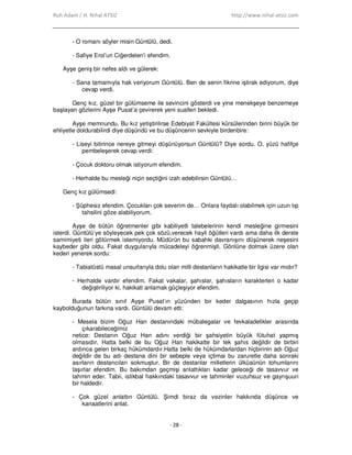 Ruh Adam / H. Nihal ATSIZ http://www.nihal-atsiz.com
- 28 -
- O romanı söyler misin Güntülü, dedi.
- Safiye Erol’un Ciğerdelen’i efendim.
Ayşe geniş bir nefes aldı ve gülerek:
- Sana tamamıyla hak veriyorum Güntülü. Ben de senin fikrine iştirak ediyorum, diye
cevap verdi.
Genç kız, güzel bir gülümseme ile sevincini gösterdi ve yine menekşeye benzemeye
başlayan gözlerini Ayşe Pusat’a çevirerek yeni sualleri bekledi.
Ayşe memnundu. Bu kız yetiştirilirse Edebiyat Fakültesi kürsülerinden birini büyük bir
ehliyetle doldurabilirdi diye düşündü ve bu düşüncenin sevkiyle birdenbire:
- Liseyi bitirince nereye gitmeyi düşünüyorsun Güntülü? Diye sordu. O, yüzü hafifçe
pembeleşerek cevap verdi:
- Çocuk doktoru olmak istiyorum efendim.
- Herhalde bu mesleği niçin seçtiğini izah edebilirsin Güntülü…
Genç kız gülümsedi:
- Şüphesiz efendim. Çocukları çok severim de… Onlara faydalı olabilmek için uzun tıp
tahsilini göze alabiliyorum.
Ayşe de bütün öğretmenler gibi kabiliyetli talebelerinin kendi mesleğine girmesini
isterdi. Güntülü’ye söyleyecek pek çok sözü,verecek hayli öğütleri vardı ama daha ilk derste
samimiyeti ileri götürmek istemiyordu. Müdürün bu sabahki davranışını düşünerek neşesini
kaybeder gibi oldu. Fakat duygularıyla mücadeleyi öğrenmişti. Gönlüne dolmak üzere olan
kederi yenerek sordu:
- Tabiatüstü masal unsurlarıyla dolu olan milli destanların hakikatle bir ilgisi var mıdır?
- Herhalde vardır efendim. Fakat vakalar, şahıslar, şahısların karakterleri o kadar
değiştiriliyor ki, hakikati anlamak güçleşiyor efendim.
Burada bütün sınıf Ayşe Pusat’ın yüzünden bir keder dalgasının hızla geçip
kaybolduğunun farkına vardı. Güntülü devam etti:
- Mesela bizim Oğuz Han destanındaki mübalegalar ve fevkaladelikler arasında
çıkarabileceğimiz
netice: Destanın Oğuz Han adını verdiği bir şahsiyetin büyük fütuhat yapmış
olmasıdır. Hatta belki de bu Oğuz Han hakikatte bir tek şahıs değildir de birbiri
ardınca gelen birkaç hükümdardır.Hatta belki de hükümdarlardan hiçbirinin adı Oğuz
değildir de bu adı destana dini bir sebeple veya içtimai bu zaruretle daha sonraki
asırların destancıları sokmuştur. Bir de destanlar milletlerin ülküsünün tohumlarını
taşırlar efendim. Bu bakımdan geçmişi anlattıkları kadar geleceği de tasavvur ve
tahmin eder. Tabii, istikbal hakkındaki tasavvur ve tahminler vuzuhsuz ve gayrışuuri
bir haldedir.
- Çok güzel anlattın Güntülü. Şimdi biraz da vezinler hakkında düşünce ve
kanaatlerini anlat.
 