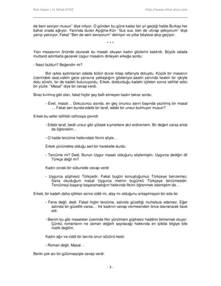 Ruh Adam / H. Nihal ATSIZ http://www.nihal-atsiz.com
- 3 -
de beni seviyor musun’’ diye inliyor. O günden bu güne kadar bin yıl geçtiği halde Burkay her
bahar orada ağlıyor. Yanında duran Açığma-Kün ‘’Sus sus, ben de ıztırap çekiyorum’’ diye
yanıp yakılıyor. Fakat ‘’Ben de seni seviyorum’’ demiyor ve yıllar böylece akıp geçiyor.
* * *
Yazı masasının önünde oturarak bu masalı okuyan kadın gözlerini kaldırdı. Büyük odada
muttarid adımlarla gezerek Uygur masalını dinleyen erkeğe sordu:
- Nasıl buldun? Beğendin mi?
Bol ışıkla aydınlanan odada bütün duvar kitap raflarıyla doluydu. Küçük bir masanın
üzerindeki saat,vaktin gece yarısına yaklaştığını gösteriyor,saatin yanında keskin bir içkiyle
dolu sürahi, bir de kadeh bulunuyordu. Erkek, doldurduğu kadehi içtikten sonra istihfaf edici
bir yüzle: ‘’Masal’’ diye bir cevap verdi.
Biraz kırılmış gibi olan, fakat hiçbir şey belli etmeyen kadın tekrar sordu:
- Evet, masal… Dokuzuncu asırda, en geç onuncu asrın başında yazılmış bir masal
… Fakat sen bunda edebi bir taraf, edebi bir unsur bulmuyor musun?
Erkek bu sefer istihfafı istihzaya çevirdi:
- Edebi taraf, bedii unsur gibi yüksek kıymetlere akıl erdiremem. Bir değeri varsa anlat
da öğrenelim…
- O halde tercüme hakkındaki fikrini söyle…
Erkek yürümekte olduğu sert bir hareketle durdu:
- Tercüme mi? Dedi. Bunun Uygur masalı olduğunu söylemiştin. Uygurca dediğin dil
Türkçe değil mi?
Kadın zoraki bir sükunetle cevap verdi:
- Uygurca şüphesiz Türkçedir. Fakat bugün konuştuğumuz Türkçeye benzemez.
Sana okuduğum masal Uygurca metnin bugünkü Türkçeye tercümesidir.
Tercümeyi başarıp başaramadığım hakkında fikrini öğrenmek istemiştim de…
Erkek, bir kadeh daha içtikten sonra ciddi mi, alay mı olduğunu anlaşılmayan bir eda ile:
- Fena değil, dedi. Fakat hiçbir tercüme, aslında güzelliği muhafaza edemez. Eğer
aslında bir güzellik varsa… Ve kadının cevap vermesinden önce davranarak ilave
etti:
- Benim bu gibi meseleler üzerinde fikir yürütmem şüphesiz haddimi bilmemek oluyor.
Çünkü romanların ne zaman değerli sayılacağı hakkında en iptidai bilgiye bile
malik değilim.
Kadın ağır ve ciddi bir tavırla onun sözünü kesti:
- Roman değil. Masal…
Beriki çok acı bir gülümseyişle cevap verdi:
 