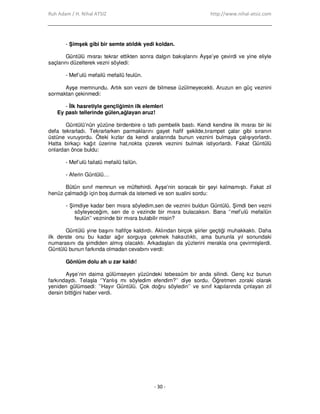 Ruh Adam / H. Nihal ATSIZ http://www.nihal-atsiz.com
- 30 -
- Şimşek gibi bir semte atıldık yedi koldan.
Güntülü mısraı tekrar ettikten sonra dalgın bakışlarını Ayşe’ye çevirdi ve yine eliyle
saçlarını düzelterek vezni söyledi:
- Mef’ulü mefailü mefailü feulün.
Ayşe memnundu. Artık son vezni de bilmese üzülmeyecekti. Aruzun en güç veznini
sormaktan çekinmedi:
- Đlk hasretiyle gençliğimin ilk elemleri
Ey paslı tellerinde gülen,ağlayan aruz!
Güntülü’nün yüzüne birdenbire o tatlı pembelik bastı. Kendi kendine ilk mısraı bir iki
defa tekrarladı. Tekrarlarken parmaklarını gayet hafif şekilde,tırampet çalar gibi sıranın
üstüne vuruyordu. Öteki kızlar da kendi aralarında bunun veznini bulmaya çalışıyorlardı.
Hatta birkaçı kağıt üzerine hat,nokta çizerek veznini bulmak istiyorlardı. Fakat Güntülü
onlardan önce buldu:
- Mef’ulü failatü mefailü failün.
- Aferin Güntülü…
Bütün sınıf memnun ve müftehirdi. Ayşe’nin soracak bir şeyi kalmamıştı. Fakat zil
henüz çalmadığı için boş durmak da istemedi ve son sualini sordu:
- Şimdiye kadar ben mısra söyledim,sen de veznini buldun Güntülü. Şimdi ben vezni
söyleyeceğim, sen de o vezinde bir mısra bulacaksın. Bana ‘’mef’ulü mefailün
feulün’’ vezninde bir mısra bulabilir misin?
Güntülü yine başını hafifçe kaldırdı. Aklından birçok şiirler geçtiği muhakkaktı. Daha
ilk derste onu bu kadar ağır sorguya çekmek haksızlıktı, ama bununla yıl sonundaki
numarasını da şimdiden almış olacaktı. Arkadaşları da yüzlerini merakla ona çevirmişlerdi.
Güntülü bunun farkında olmadan cevabını verdi:
Gönlüm dolu ah u zar kaldı!
Ayşe’nin daima gülümseyen yüzündeki tebessüm bir anda silindi. Genç kız bunun
farkındaydı. Telaşla ‘’Yanlış mı söyledim efendim?’’ diye sordu. Öğretmen zoraki olarak
yeniden gülümsedi: ’’Hayır Güntülü. Çok doğru söyledin’’ ve sınıf kapılarında çınlayan zil
dersin bittiğini haber verdi.
 