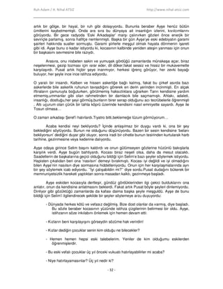 Ruh Adam / H. Nihal ATSIZ http://www.nihal-atsiz.com
- 32 -
artık bir gölge, bir hayal, bir ruh gibi dolaşıyordu. Bununla beraber Ayşe henüz bütün
ümitlerini kaybetmemişti. Onda ara sıra bu dünyaya ait insanlığın izlerini, kıvılcımlarını
görüyordu. Bir gece radyoda ‘Eski Arkadaşlar’ marşı çalınırken gözleri önce enerjik bir
sevinçle parlamış, sonra hafifçe nemlenmişti. Başka bir gün Ayşe’ye eski edebiyatın garami
şairleri hakkında sualler sormuştu. Garami şiirlerle meşgul olmak hayata dönmenin işareti
gibi idi. Ayşe bunu o kadar istiyordu ki, kocasının kalbinde yeniden ateşin yanması için onun
bir başkasını sevmesine bile razıydı.
Arasıra, onu nisbeten sakin ve yumuşak gördüğü zamanlarda münakaşa açar, biraz
neşelenmesi, gezip tozması için ısrar eder, dil döker,fakat sessiz ve hissiz bir mukavemetle
karşılaşırdı. Pusat artık hiçbir şeye inanmıyor, herkesi iğrenç görüyor, her zevki bayağı
buluyor, her şeyle ince ince istihza ediyordu.
O yaralı bir insandı. Kalben ve hissen askerliğe bağlı kalmış, fakat bu çirkef asırda bazı
askerlerde bile askerlik ruhunun tavsadığını görerek en derin yerinden incinmişti. En alçak
iftiraların çamuruyla boğulurken, görülmemiş haksızlıklara uğrarken Tanrı kendisine yardım
etmemiş,ummanlar gibi olan rahmetinden bir damlacık bile saçmamıştı. Ahlakı, adaleti,
insanlığı, dostluğu,her şeyi görmüş,bunların birer serap olduğunu acı tecrübelerle öğrenmişti
. Altı uçurum olan çürük bir tahta köprü üzerinde kendisini nasıl emniyette sayardı. Ayşe ile
Tosun olmasa…
O zaman arkadaşı Şeref’i hatırlardı.Tiyatro bitti,beklemeğe lüzum görmüyorum…
Acaba kendisi neyi bekliyordu? Đçinde anlaşılmaz bir duygu vardı ki, ona bir şey
beklediğini söylüyordu. Bunun ne olduğunu düşünüyordu. Bazen bir sesin kendisine ‘belanı
bekliyorsun’ dediğini duyar gibi oluyor, sonra iradi bir cihetle bunun tesirinden kurtularak harb
tarihine, gezinmesine veya kederine dalıyordu.
Ayşe odaya girince Selim başını kaldırdı ve onun gülümseyen gözlerine hüzünlü bakışlarla
karşılık verdi. Ayşe bugün bahtiyardı. Kocası biraz neşeli olsa, daha da mesut olacaktı.
Saadetlerin de başkalarına geçici olduğunu bildiği için Selim’e bazı şeyler söylemek istiyordu.
Hapisten çıkalıdan beri ona ‘nasılsın’ demeyi bırakmıştı. Kocası iyi değildi ve iyi olmadığını
bilen Ayşe’nin nasılsın diye sormasına hiddetleniyordu. Onun için her karşılaşmalarında ayrı
bir şey söylemek icab ediyordu. ’’Đyi çalışabildin mi?’’ diye sordu.Pusat dudağını bükerek bir
memnuniyetsizlik hareketi yaptıktan sonra masadan kalktı, gezinmeye başladı.
Ayşe eskiden kocasıyla dertleşir, gündüz gördüklerinden ilgi çekici bulduklarını ona
anlatır, onun da kendisine anlatmasını beklerdi. Fakat artık Pusat böyle şeyleri dinlemiyordu.
Dinliyor gibi gözüktüğü zamanlarda da kafası daima başka şeyle meşguldü. Ayşe de bunu
bildiği için Selim’i ilgilendirecek şekilde bir şeyler söylemeye arzu duyuyordu:
- Dünyada herkes kötü ve vefasız değilmiş. Bize dost olanlar da varmış, diye başladı.
Bu sözle beraber kocasının yüzünde istihza çizgilerinin belirmesi bir oldu. Ayşe,
istihzanın söze inkılabını önlemek için hemen devam etti:
- Kızların beni karşılayışını görseydin sözüme hak verirdin!
- Kızlar dediğin çocuklar senin kim olduğu ne bilecekler?
- Hemen hemen hepsi eski talebelerim. Yeniler de kim olduğumu eskilerden
öğrenmişlerdir.
- Bu eski vefalı çocuklar üç yıl önceki vukuatı hatırlayabilirler mi acaba?
- Niye hatırlayamasınlar? Üç yıl nedir ki?
 