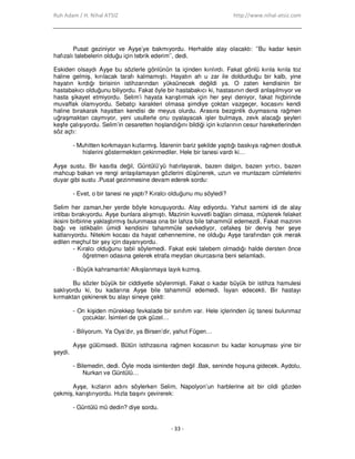 Ruh Adam / H. Nihal ATSIZ http://www.nihal-atsiz.com
- 33 -
Pusat geziniyor ve Ayşe’ye bakmıyordu. Herhalde alay olacaktı: ’’Bu kadar kesin
hafızalı talebelerin olduğu için tebrik ederim’’, dedi.
Eskiden olsaydı Ayşe bu sözlerle gönlünün ta içinden kırılırdı. Fakat gönlü kırıla kırıla toz
haline gelmiş, kırılacak tarafı kalmamıştı. Hayatın ah u zar ile doldurduğu bir kalb, yine
hayatın kırdığı birisinin istihzarından yüksünecek değildi ya. O zaten kendisinin bir
hastabakıcı olduğunu biliyordu. Fakat öyle bir hastabakıcı ki, hastasının derdi anlaşılmıyor ve
hasta şikayet etmiyordu. Selim’i hayata karıştırmak için her şeyi deniyor, fakat hiçbirinde
muvaffak olamıyordu. Sebatçı karakteri olmasa şimdiye çoktan vazgeçer, kocasını kendi
haline bırakarak hayattan kendisi de meyus olurdu. Arasıra bezginlik duymasına rağmen
uğraşmaktan caymıyor, yeni usullerle onu oyalayacak işler bulmaya, zevk alacağı şeyleri
keşfe çalışıyordu. Selim’in cesaretten hoşlandığını bildiği için kızlarının cesur hareketlerinden
söz açtı:
- Muhitten korkmayan kızlarmış. Đdarenin bariz şekilde yaptığı baskıya rağmen dostluk
hislerini göstermekten çekinmediler. Hele bir tanesi vardı ki…
Ayşe sustu. Bir kasıtla değil, Güntülü’yü hatırlayarak, bazen dalgın, bazen yırtıcı, bazen
mahcup bakan ve rengi anlaşılamayan gözlerini düşünerek, uzun ve muntazam cümlelerini
duyar gibi sustu .Pusat gezinmesine devam ederek sordu:
- Evet, o bir tanesi ne yaptı? Kıralcı olduğunu mu söyledi?
Selim her zaman,her yerde böyle konuşuyordu. Alay ediyordu. Yahut samimi idi de alay
intibaı bırakıyordu. Ayşe bunlara alışmıştı. Mazinin kuvvetli bağları olmasa, müşterek felaket
ikisini birbirine yaklaştırmış bulunmasa ona bir lahza bile tahammül edemezdi. Fakat mazinin
bağı ve istikbalin ümidi kendisini tahammüle sevkediyor, cefakeş bir derviş her şeye
katlanıyordu. Nitekim kocası da hayat cehennemine, ne olduğu Ayşe tarafından çok merak
edilen meçhul bir şey için dayanıyordu.
- Kıralcı olduğunu tabii söylemedi. Fakat eski talebem olmadığı halde dersten önce
öğretmen odasına gelerek etrafa meydan okurcasına beni selamladı.
- Büyük kahramanlık! Alkışlanmaya layık kızmış.
Bu sözler büyük bir ciddiyetle söylenmişti. Fakat o kadar büyük bir istihza hamulesi
saklıyordu ki, bu kadarına Ayşe bile tahammül edemedi. Đsyan edecekti. Bir hastayı
kırmaktan çekinerek bu alayı sineye çekti:
- On kişiden mürekkep fevkalade bir sınıfım var. Hele içlerinden üç tanesi bulunmaz
çocuklar. Đsimleri de çok güzel…
- Biliyorum. Ya Oya’dır, ya Birsen’dir, yahut Fügen…
Ayşe gülümsedi. Bütün istihzasına rağmen kocasının bu kadar konuşması yine bir
şeydi.
- Bilemedin, dedi. Öyle moda isimlerden değil .Bak, seninde hoşuna gidecek. Aydolu,
Nurkan ve Güntülü…
Ayşe, kızların adını söylerken Selim, Napolyon’un harblerine ait bir cildi gözden
çekmiş, karıştırıyordu. Hızla başını çevirerek:
- Güntülü mü dedin? diye sordu.
 