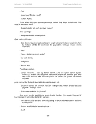 Ruh Adam / H. Nihal ATSIZ http://www.nihal-atsiz.com
- 34 -
- Evet.
- Ne garip ad! Ötekiler neydi?
- Nurkan, Aydolu.
Pusat, kitabı aldığı yere koyarak gezinmeye başladı. Çok dalgın bir hali vardı. Yine
Ayşe’ye bakmadan sordu:
- Bu eserlerde bir telif zaafı görmüyor musun?
Ayşe şaşırmıştı:
- Hangi eserlerinden bahsediyorsun?
Öteki hafifçe gülümsedi:
- Özür dilerim. Napoleon’a ait eserle senin sevgili kahraman kızlarını karıştırdım. Yani
bu kızların adında dil bakımından bir gayrıtabiilik bulmuyor musun demek
istemiştim.
- Hayır.
- Yaaa… Nurkan ne demek acaba?
- Nur kanlı demek.
- Ya Aydolu?
- Ayın on beşi.
Pusat başını salladı.
- Zoraki yakıştırma… Dolu ay demek lazımdı. Ama sen öyledir dersen öyledir.
Güntülü’yü de ben kabul ediyorum. Vaktiyle okuduğum fars derlerine göre ikinci
nevi izafet terkibidir. Her ne kadar günün tülü olmasa da gramer bakımından
doğrudur.
Ayşe memnundu. Çoktandır duymadığı bir neşe ile devam etti.
- Bir görsen sen de çok seversin. Pek zeki ve bilgili kızlar. Üstelik o kadar da güzel
şeyler ki… Birer şiir kadar…
- Bir imha savaşı kadar da güzel mi?
Ayşe onun bu gibi garipliklerine alışık olmakla beraber yine neşesini kaçıran bir
hayrete düşerek bakmaktan da kendini alamadı:
- Đmha savaşı güzel bile olsa bir kızın güzelliği ile onun arasında nasıl bir benzerlik
kurabiliyorsun?
- Kızların güzelliğini şiire benzetmiştin de…
- Evet?
 