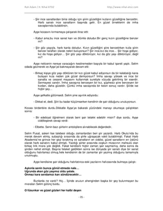 Ruh Adam / H. Nihal ATSIZ http://www.nihal-atsiz.com
- 35 -
- Şiir ince sanatlardan birisi olduğu için şiirin güzelliğini kızların güzelliğine benzettin.
Harb sanatı ince sanatların başında gelir. En güzel örneklerini de imha
savaşlarında bulabilirsin.
Ayşe kocasını kırmamaya çalışarak itiraz etti:
- Kabul ama,bu ince sanat kan ve ölümle doludur.Bir genç kızın güzelliğine benzer
mi?
- Şiir göz yaşıyla, harb kanla doludur. Kızın güzelliğini şiire benzetirken kızla şiirin
benzer tarafları olarak neleri buluyorsun? Şiir ince,kız da ince… Şiir hoşa gidiyor,
kız da hoşa gidiyor… Şiir göz yaşı döktürüyor, kız da göz yaşı döktürüyor, değil
mi?
Ayşe neticenin nereye varacağını kestiremeden başıyla bir kabul işareti yaptı. Selim
odada gezinerek ve Ayşe’ye bakmayarak devam etti:
- Birkaç kişiye göz yaşı döktüren bir kızı güzel kabul ediyorsun da bir kalabalığı kana
bulayan kıza neden çok güzel demiyorsun? Đmha savaşı yüksek ve ince bir
sanatla ve cesaret mayasını kullanmak suretiyle vücuda getirilmiş bir eserdir.
Sermayesi candır. Đmha savaşına benzeyen bir kız, şüphesiz şiire benzeyen bir
kızdan, daha güzeldir. Çünkü imha savaşında bir kesin sonuç vardır. Şiirde ise
hiçbir şey…
Ayşe şefkatle gülümsedi. Selim yine aşırılık ediyordu:
- Dikkat et, dedi. Şiiri bu kadar küçümserken kendinin de şair olduğunu unutuyorsun.
Kocası birdenbire durdu.Dikkatle Ayşe’ye bakarak yüzündeki manayı okumaya çalıştıktan
sonra:
- Bir edebiyat öğretmeni olarak beni şair telakki edebilir misin? diye sordu. Ayşe
ciddileşerek cevap verdi:
- Elbette. Senin bazı şiirlerin antolojilere alınabilecek değerdedir.
Selim Pusat, askeri lise talebesi olduğu zamanlardan beri şiir yazardı. Harb Okulu’nda bu
merak devam etmiş, subaylığı sırasında da şiirle uğraşacak vakit bulabilmişti. Fakat Harb
Akademisi’ne girince her şeyi bırakmış ve sanatların en ciddisi, güzel sanatların en üstünü
olarak harb sanatını kabul etmişti. Yazdığı şiirler arasında coşkun mizacının mahsulü olan
birkaç lirik mısra yok değildi. Fakat kendisini hiçbir zaman şair saymamış, daha sonra da
şiirden nefret etmişti. Başına felaket geldikten sonra ise dünyada şiir sanatı diye bir sanat
olduğunu hatırlamaz olmuş,hele kendisinin de bir zamanlar şiir yazmış olduğunu tamamıyla
unutmuştu.
Ayşe kendisine şair olduğunu hatırlatınca eski yazılarını hafızasında bulmaya çalıştı:
Aşkınla senin bunca gönül etmede nale…
Uğrunda akan göz yaşımız oldu şelale.
Onmaz kara sevdamızı kan söndürecektir…
Bunlarda ne vardı? Hiç… Đçinde aruzun ahenginden başka bir şey bulunmayan bu
mısraları Selim gülünç buldu.
O füsunkar ve güzel gözleri her kalbi deşen
 