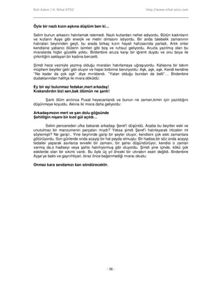 Ruh Adam / H. Nihal ATSIZ http://www.nihal-atsiz.com
- 36 -
Öyle bir nazlı kızın aşkına düştüm ben ki…
Selim bunun arkasını hatırlamak istemedi. Nazlı kızlardan nefret ediyordu. Bütün kadınların
ve kızların Ayşe gibi enerjik ve metin olmasını istiyordu. Bir anda talebelik zamanının
hatıraları beyninden geçti, bu arada birkaç kızın hayali hafızasında parladı. Artık onlar
kendisine yabancı ölülerin isimleri gibi boş ve ruhsuz geliyordu. Aruzla yazılmış olan bu
mısralarda hiçbir güzellik yoktu. Birdenbire aruza karşı bir iğrenti duydu ve onu boya ile
çirkinliğini saklayan bir kadına benzetti.
Şimdi hece vezniyle yazmış olduğu mısraları hatırlamaya uğraşıyordu. Kafasına bir takım
müphem beyitler gelir gibi oluyor ve hepsi birbirine benziyordu: Aşk, aşk, aşk. Kendi kendine
‘’Ne kadar da çok aşk’’ diye mırıldandı. ’’Yalan olduğu bundan da belli’’… Birdenbire
dudaklarından hafifçe iki mısra döküldü:
Ey bir eşi bulunmaz fedakar,mert arkadaş!
Kıskandırdın bizi sen,bak ölümün ne şanlı!
Şanlı ölüm anılınca Pusat heyecanlandı ve bunun ne zaman,kimin için yazıldığını
düşünmeye koyuldu. Aklına iki mısra daha geliyordu:
Arkadaşımızın mert ve şan dolu göğsünde
Şehitliğin nişanı bir kızıl gül açıldı…
Selim pencereden ufka bakarak arkadaşı Şeref’i düşündü. Acaba bu beyitler eski ve
unutulmaz bir manzumenin parçaları mıydı? Yoksa şimdi Şeref’i hatırlayarak irticalen mi
söylemişti? Ne garip!.. Yine beyninde garip bir şeyler oluyor, kendisini çok eski zamanlara
götürüyordu. Son günlerde onda acayip bir hal peyda olmuştu: Bir hadise,bir söz onda acayip
tedailer yaparak asırlarca evvelki bir zamanı, bir şahsı düşündürüyor, kendisi o zaman
varmış da,o hadiseyi veya şahsı hatırlıyormuş gibi oluyordu. Şimdi yine içinde, kökü çok
eskilerde olan bir sıkıntı vardı. Bu öyle üç yıl önceki bir ıztırabın eseri değildi. Birdenbire
Ayşe’ye baktı ve gayrıihtiyari, biraz önce beğenmediği mısraı okudu:
Onmaz kara sevdamızı kan söndürecektir.
 