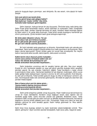 Ruh Adam / H. Nihal ATSIZ http://www.nihal-atsiz.com
- 38 -
garip bir duyguyla başını çevirmiyor, sesi dinliyordu. Bu ses esrarlı, ruha işleyici bir kadın
sesiydi:
Đçtin ecel zehrini sen kendi elinle
Hala bu gönül hangi uzak gölgeyi bekler?
Bak,haykırıyor ‘boştur ümitler’ diye dinle,
Zulmette keder besleyen gamlı köpekler.
Selim ürperiyor, korkuya benzer bir şey duyuyordu. Ömründe korku nedir bilmiş olan
Selim Pusat şimdi karanlıktaki meçhul, esrarlı kadından mı korkacaktı? Asla! Yüreğindeki
duygu korku değil, zevkten ürperişe benzeyen bir şeydi. Kendisini ebedi karanlığa çağıran
bu kadın sesini o, bir yerde daha duymuştu. Fakat şimdi nerede duyduğunu hatırlamak için
zihnini yoramıyordu. Çünkü kendisini sesin güzel ahengine kaptırmıştı:
Bir dinle adem ülkesinin ruhunu: Yer yer
Davet ediyor bak seni binlerce kucaklar…
Bir sır gibi,sevda gibi sessiz gezinenler
Bir gün seni otlarda uzanmış bulacaklar…
Bir fısıltı halindeki sesle gaşyoluyor ve titriyordu. Karanlıktaki kadın çok yakında,yanı
başındaydı. Selim kendi yüreğinin atışıyla birlikte onun kalb çırpıntılarını da duyuyordu. Niçin
başını çevirip bakmıyordu? Çünkü içinden gelen bir kuvvet öyle emrediyordu. Bu meçhul
kadının sesi şimdi daha kuvvetli, daha ürpertici, daha esrarlı ve amirdi:
Kalbin benim olsun diyorum,çünkü mukadder…
Cismin sana yetmez mi?Çabuk kalbini sök ver!
Yoktur öte alemde de kurtulmaya bir yer!
Mutlak seveceksin beni,bundan kaçamazsın…
Selim birdenbire unutulmuş eski bir sevgiliyi hatırlar gibi oldu. Ses onun sesiydi.
Enerjik bir zihin hamlesiyle eskiden az veya çok gönül yakınlığı duyduğu bütün sevgilileri
aklından geçirdi. Bu ses onlardan hiçbirisinin değildi. Fakat tanıdığına o kadar emindi
ki,yanılmasına imkan yoktu. Hatırlamak istedikleri bir adı düşünen, bulamayan, dilinin ucuna
kadar geldiği halde söyleyemeyen insanların sıkıntısı ile elini alnına götürdü. Evet biliyordu,
bu sesi çok iyi biliyordu. Fakat içindeki garip bir duygu bu biliş ve hatırlayışın zamanını çok
eski, inanılmayacak kadar eski zamanlara götürüyordu. Alnındaki eli yağmurla ıslanırken ses
yeniden hitaba başladı:
Ram ol bana,ruhun yeni bir aleme girsin…
Yazmış kaderin:Aşkıma ömrünce esirsin!
Aklınla,şuurunla,hayalinle bilirsin.
Mutlak seveceksin beni,bundan kaçamazsın…
Selim şimdi anlaşılmaz şekilde ıztırap duyuyordu. Hiçbir maddi acıya benzemeyen bu
ıztırap bir insanı delirtebilirdi. Kendisini oraya bağlayan esrarlı sese rağmen sert bir
hareketle ayağa kalktı. Çamlı Koru’dan çıkarak eve gidecekti. Birdenbire durdu. Tahta
kanepenin öteki ucunda genç bir kadın oturuyor ve dikkatle kendisine bakıyordu.Yanında bir
başkasının durmuş olması şiddetle canını sıktı. Yürüyecekti. Fakat onun yakın bir dost gibi
baktığını görünce bir anlık tereddüt geçirdi. Kadın hafifçe gülümsedi ve ‘Rica ederim,
gitmeyiniz’ dedi.
Selim biraz önce duyduğu sözlerin bu kadın tarafından söylenmediğinden emindi. ’’Rica
ederim, gitmeyiniz’’ diyen üzüntülü sesinde fevkaladelik, hiçbir esrar yoktu. Soğuk bir sesle:
 