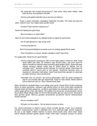 Ruh Adam / H. Nihal ATSIZ http://www.nihal-atsiz.com
- 39 -
- Ne zamandan beri burada oturuyorsunuz?, diye sordu. Genç kadın kederli, hatta
belki de biraz nemli gözlerini ona dikti:
- Hemen şimdi geldim,dedi.Ben oturur oturmaz siz kalktınız.
Pusat o zaman karanlığın müsaadesi nisbetinde ona baktı. Peri yüzlü çok genç bir
kadın, hatta bir kızdı. Aynı soğuk sesle yeniden sordu:
- Kimsiniz? Niçin kalmamı istiyorsunuz?
Samimi bir tebessümle gülümsedi:
- Beni tanımadınız mı Selim Beğ?
Selim bir adım daha yaklaşarak onu dikkatle süzdü ve soğuk bir kayıtsızlıkla:
- Sizi ilk defa görüyorum, diye cevap verdi.
- Unutmuş olacaksınız.
Selim Pusat şimdi bölüğüne kumanda veren bir yüzbaşı gibiydi.Dik bir sesle:
- Peki! Farzedelim ki unuttum. Benden istediğiniz nedir? diye sordu.
Kız ayağa kalktı. Đleride bir yeri işaret ederek:
- Onunla karşılaşmak istemiyorum. Beni evime kadar götürür müsünüz? dedi. Pusat
işaret edilen yere baktı. Bir lambanın ışığı altında kılıksız, çok çirkin yüzlü bir
adamın kendilerine bakarak aksak adımlarla geçip gittiğini gördü. Aralarında epey
mesafe olmasına rağmen ondan öyle bir tiksinti duydu ki, öfkeyle ‘Kim bu
mendebur herif?’’ demekten kendini alamadı. Kız korkuyor gibiydi. Gayrıihtiyari bir
hareketle Selim’in koluna girdi ve ona sokuldu. Vücudunun titremesi korku ve
heyecanının derecesini belli ediyor, fakat Pusat iğrenilmesi gereken bir adamdan
bu kadar korkmayı mazur görmüyordu:
- Kolumdan çıkın ve yürüyün. Sizi evinize götüreceğim, dedi. Bu sözler hoyratça bir
eda ile ve kumanda eder gibi söylenmişti. Fakat kız itaat etmedi. Bilakis Selim’in
kolunu daha sıkı tuttu ve: ’Hayır’ diyerek ileriye baktı.
Selim otomatik bir hareketle başını onun baktığı yere çevirdi. Hayret! Biraz önceki manzarayı
tekrar ve aynen görüyordu. Lambanın ışığı altında kılıksız ve çirkin yüzlü adam kendilerine
bakarak aksak adımlarla geçiyordu. Lambanın aydınlattığı kısa mesafeyi şimdiye kadar onun
çoktan geçip gitmiş olması icab ederdi. Tanımadığı kızla konuşması sırasında geçen zaman
buna kafiydi. Böyle olduğu halde, bir filimi iki defa seyreder gibi aynı şeyi kısa bir zamanda iki
defa görmesi garipti. Selim,bu garabeti tamamlamak için,deminki sözünü tekrarlamaktan
kendini alamadı:
- Kim bu mendebur herif?
- Dünyanın en fena adamı…Sık sık karşıma çıkıyor ve bana…
Kız, sözünü bitiremedi ve Selim’in kolunu tekrar kuvvetle kavradı. Pusat, onun sözlerinin
manasını anlayamamıştı. Çünkü o dakikada zihni, kızın sözleriyle değil, sesiyle meşguldü.
Bu ses ,o ses değildi. Ondaki ürpertici ve esrarlı ahenk bunda yoktu. Bunu kesin olarak
bilince dikkatle çehresini gözden geçirdi. Güzel, fakat hiçbir hususiyeti olmayan bir yüzdü.
 