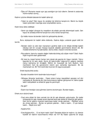 Ruh Adam / H. Nihal ATSIZ http://www.nihal-atsiz.com
- 4 -
- Öyle mi? Romanla masalı aynı şey sandığım için özür dilerim. Demek ki aralarında
mühim farklar varmış…
Kadının yüzüne dikkatle bakarak bir kadeh daha içti:
- Fakat ne çıkar? Ben kayısı ile zerdaliyi de birbirine karıştırırım. Benim bu büyük
hatam yüzünden insanlığa zarar erişmedikten sonra…
Kadın biraz daha ciddileşti:
- Senin için değeri olmayan bu masalların da erbabı yanında ehemmiyeti vardır. Sen
kayısı ile zerdaliyi birbirine karıştırırsın ama manav karıştırmaz.
- Şu halde manav da benden üstün bir şahsiyetmiş demek…
Bunu söyleyerek bir kadeh daha doldurdu. Kadına doğru uzatarak gayet ciddi bir
tavırla:
- Benden üstün ve zeki olan manavların şerefine dedi ve bir dikişte bitirdiği kadehi
oldukça sert bir vuruşla masaya koyarak odadaki gezinmesine devam etti. Bir
müddet birbirlerine hiç bakmadılar. Sonra erkek, masanın önünde durarak:
- Rica ederim, bana bu masalın değeri hakkında birkaç söz söyler misin? Dedi. Kadın
hiçbir kırgınlık eseri göstermedi:
- Bir kere bu masal hemen hemen tam olarak ele geçmiş bir Uygur metnidir. Yalnız
başında bir iki satır eksik. Sonra dil bakımından Uygurca’nın yabancı tesirlere
maruz kalmamış bir örneğidir. Mühim bir hususiyet de hem Budizm, hem
maniheizm hem de şamanizmin izlerini aynı zamanda taşımasıdır. Bir de
mazhariyeti var. Bir Türk tarafından bulunan ilk Uygurca parçadır.
Erkek kayıtsızlıkla sordu:
- Bundan öncekiler kimin tarafından bulunmuştu?
- Bilhassa Almanlar tarafından… Fakat onların bulup neşrettikleri parçalar sırf dini
mahiyette idi. Bunda da dini izler bulunmasına rağmen görüyorsun ki, daha ziyade
ladini mahiyettedir ve ahlaki bir gaye ile yazılmıştır.
- Ne gibi?
- Eserin tezi fenalığın ceza görmesi üzerine oturtulmuştur. Bundan başka…
Erkek onun sözünü kesti:
- Evet ama ahlaki bir ders vermek için de bir aşk efsanesi uydurmuştur. Bu kadar
olmayacak bir aşkı masala temel yapmak bana pek iptidai bir düşünce gibi geliyor.
Hem de bir adamın kıyamet kopuncaya kadar ıztırap çekmesi… Öldükten sonra
da ıztırap çekmesi… Bunlar ne şahane yalanlar… Hele o kadın… O ışık bakışlı
kadın… Neydi onun adı?
- Açığma-Kün.
- Evet,Açığma-Kün… O ne biçim kadın öyle? Gerçekte böyle bir kadının, bu derece
kudretli bir kadının bulunmasına imkan var mı? Bu kadar uydurma bir araya
 