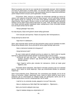 Ruh Adam / H. Nihal ATSIZ http://www.nihal-atsiz.com
- 40 -
Böyle hususiyetsiz yüzü olan bir kızın sesinde de bir fevkaladelik olamazdı. Selim birdenbire
ona karşı bir nefret duydu ve içinden gelen ‘’onu kolundan silkip atmak’’ arzusuna güçlükle
karşı koydu. Merhamet de duymuyordu. Eski zamanlardan kalma bir alışkanlıkla kendisinden
yardım isteyen birisinin arzusunu yerine getirecekti. O kadar…
Yürüyorlardı .Selim, korkunun ve korkağın her türlüsünden iğrendiği için koluna bu
yabancı kızın yapışmış olmasından büyük bir azap duyuyor, ruhunun yalnızlıktan duyduğu
tatlı ürpertiyi bozan bu mahluğu bir an önce evine götürüp bırakmaktan başka bir şey
düşünmüyordu. Demin,ışığının altında o kılıksız ve çirkin adamı gördükleri adamı gördükleri
lambaya varınca Selim Pusat etrafına bakınarak onu aradı. Yoktu. Bu kadar kısa zamanda
onun aksak adımlarla gözden kaybolacak kadar uzaklaşmasına imkan olmamakla beraber
buna da hayret etmedi. Sert bir sesle:
- Nereye gideceğiz? diye sordu.
Kız hala titriyordu. Eliyle nemli gözlerini silerek hafifçe gülümsedi:
- Evim size pek uzak sayılmaz. Yabancı da sayılmaz. Beni hatırlayacaksınız.
Cevap alamayınca devam etti:
- Ayşe Hanım’ın talebesiyim…
Selim, geçit resminde selam vermek için baş çevirenlere yakışır sert bir hareketle ona baktı.
Birkaç saniye dikkatle süzdü. Sonra yüzünde bir istihza çizgisi belirdiği halde sordu:
- Sakın o kahraman kızlardan biri olmayasınız?
- Hangi kahraman kızlar?
Bu sual o kadar garip bir safiyetle sorulmuş ve yabancı kız, Selim’e öyle bir hayretle
bakmıştı ki, gülümsememek elinden gelmedi ve sesinde açığa vurulan bir alayla:
- Đsimlerinde telif zaafı olan kızlar… diye cevap verdi ve o hala şaşkın bakışlarla
kendisini süzerken lambanın ışığı altında bütün çizgileri iyice görülen yüzüne
dikkatle bakarak:
- Hayır! Ayşe’nin tarifine göre onlardan biri olamazsınız. Çünkü şiir kadar güzel
değilsiniz, dedi.
Yürümekte devam ediyorlardı .Hala Selim’in kolundan çıkmamış olan kızın titremesi
geçmiş, yerini hayret ve merak kaplamıştı. Hiçbir şey anlamamakla beraber bu sözlerden
hoşlanmıştı.
Selim Pusat birdenbire durdu. Öfkelenmişti. Son zamanlarda içine düştüğü ruhi bir hal ile
böyle ani buhranları, öfkeleri, köpürmeleri oluyor, küçük bir kibritin büyük bir barut fıçısını
parlatması gibi en ehemmiyetsiz bir sebeple kızdığı çok görülüyordu. Şimdi yine bir an
içindeki çağrışımlarla o buhranlı noktaya gelmişti. Sert bir sesle:
- Liseli bir kız, bu zamanda, burada, yapayalnız ne arıyor? diye sordu.
- Bana mı söylüyorsunuz Selim Beğ? Ben liseli değilim ki… Öğretmenim…
Selim yine hüzünlü ciddiyetini takınmıştı.
- Ayşe’nin talebesi olduğunuzu söylemediniz mi?
 