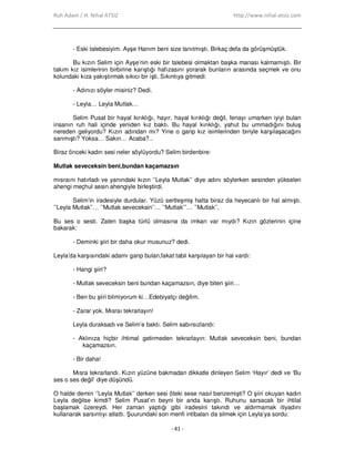 Ruh Adam / H. Nihal ATSIZ http://www.nihal-atsiz.com
- 41 -
- Eski talebesiyim. Ayşe Hanım beni size tanıtmıştı. Birkaç defa da görüşmüştük.
Bu kızın Selim için Ayşe’nin eski bir talebesi olmaktan başka manası kalmamıştı. Bir
takım kız isimlerinin birbirine karıştığı hafızasını yorarak bunların arasında seçmek ve onu
kolundaki kıza yakıştırmak sıkıcı bir işti. Sıkıntıya gitmedi:
- Adınızı söyler misiniz? Dedi.
- Leyla… Leyla Mutlak…
Selim Pusat bir hayal kırıklığı, hayır, hayal kırıklığı değil, fenayı umarken iyiyi bulan
insanın ruh hali içinde yeniden kız baktı. Bu hayal kırıklığı, yahut bu ummadığını buluş
nereden geliyordu? Kızın adından mı? Yine o garip kız isimlerinden biriyle karşılaşacağını
sanmıştı? Yoksa… Sakın… Acaba?..
Biraz önceki kadın sesi neler söylüyordu? Selim birdenbire:
Mutlak seveceksin beni,bundan kaçamazsın
mısraını hatırladı ve yanındaki kızın ‘’Leyla Mutlak’’ diye adını söylerken sesinden yükselen
ahengi meçhul sesin ahengiyle birleştirdi.
Selim’in iradesiyle durdular. Yüzü sertleşmiş hatta biraz da heyecanlı bir hal almıştı.
’’Leyla Mutlak’’… ’’Mutlak seveceksin’’… ’’Mutlak’’’… ’’Mutlak’’.
Bu ses o sesti. Zaten başka türlü olmasına da imkan var mıydı? Kızın gözlerinin içine
bakarak:
- Deminki şiiri bir daha okur musunuz? dedi.
Leyla’da karşısındaki adamı garip bulan,fakat tabii karşılayan bir hal vardı:
- Hangi şiiri?
- Mutlak seveceksin beni bundan kaçamazsın, diye biten şiiri…
- Ben bu şiiri bilmiyorum ki…Edebiyatçı değilim.
- Zarar yok. Mısraı tekrarlayın!
Leyla duraksadı ve Selim’e baktı. Selim sabırsızlandı:
- Aklınıza hiçbir ihtimal getirmeden tekrarlayın: Mutlak seveceksin beni, bundan
kaçamazsın.
- Bir daha!
Mısra tekrarlandı. Kızın yüzüne bakmadan dikkatle dinleyen Selim ‘Hayır’ dedi ve ‘Bu
ses o ses değil’ diye düşündü.
O halde demin ‘’Leyla Mutlak’’ derken sesi öteki sese nasıl benzemişti? O şiiri okuyan kadın
Leyla değilse kimdi? Selim Pusat’ın beyni bir anda karıştı. Ruhunu sarsacak bir ihtilal
başlamak üzereydi. Her zaman yaptığı gibi iradesini takındı ve aldırmamak itiyadını
kullanarak sarsıntıyı atlattı. Şuurundaki son menfi intibaları da silmek için Leyla’ya sordu:
 