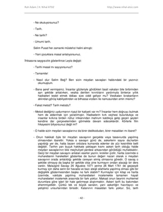 Ruh Adam / H. Nihal ATSIZ http://www.nihal-atsiz.com
- 42 -
- Ne okutuyorsunuz?
- Tarih.
- Ne tarihi?
- Umumi tarih.
Selim Pusat her zamanki müstehzi halini almıştı:
- Yani çocuklara masal anlatıyorsunuz.
Đhtisasına saygısızlık gösterilince Leyla değişti:
- Tarihi masal mı sayıyorsunuz?
- Tamamile!
- Nasıl olur Selim Beğ? Ben sizin meydan savaşları hakkındaki bir yazınızı
okumuştum.
- Bana şeref vermişsiniz. Đnsanlar gözleriyle gördükleri basit vakaları bile birbirinden
ayrı şekilde anlatırken, vesika denilen kırıntıların yardımıyla binlerce yıllık
hadiseleri tesbit etmek iddiası size ciddi geliyor mu? Vesikaları bırakanların
aklından,görüş kabiliyetinden ve bilhassa vicdanı ile namusundan emin misiniz?
- Fakat metod? Tarih metodu?
- Metod dediğiniz uydurmanın riyazi bir katiyeti var mı? Đnsanlar hem doğruyu bulmak
hem de aldanmak için yaratılmıştır. Hadiselerin kırk veçhesi bulundukça ve
insanlar kırkına birden nüfuz imkanından mahrum kaldıkça gelip geçen şeyleri
kendine dar çerçevelerinden görmekte devam edeceklerdir. Körlerle filin
hikayesini biliyorsunuz değil mi?
- O halde sizin meydan savaşlarınız da birer dedikodudan, birer masaldan mı ibaret?
- Onun hakikati öyle bir meydan savaşının gerçekte veya tasavvurda yapılmış
olmasından ibarettir. Yoksa o savaşın günü de, askerlerin sayısı da,harbin
yapıldığı yer de, hatta bazen ordulara kumanda edenler de yüz kesinlikle belli
değildir. Tarihin yarı buçuk hakikate yaklaşan kısmı askeri tarih olduğu halde
meydan savaşlarının bile meçhuliyet perdesi arkasından görüldüğü muhakkaktır.
Gerçi bir meydan savaşını anlatan eserler yazılır, krokiler çizilir, harita üzerinde o
muharebenin hareketleri gösterilse de bunun değeri nazari olarak o meydan
savaşının orada anlatıldığı şekilde cereyan etmiş olmasına göredir. O savaş o
şekilde olmayıp da başka bir şekilde olsa yine kurmayın ondan alacağı bir ders
vardır. Malazgird Savaşı 26 Ağustos 1071 yerine 26 Mart 1761 de geçseydi
kurmay için daha serin bir havada ve bazı ateşli silahlarla yapılmış olması gibi bir
değişiklik göstermesinden başka ne fark olabilir? Kurmaylar için kitap ve harita
üzerinde, vaktiyle yapılmış muharebeleri incelemekle tamamen hayali
muharebeleri incelemek arasında bir fark yoktur. Maksat onun beynini muhtemel
durumlara göre işleri bir hale getirmeye alıştırmaktır. Askeri tarih bu bakımdan
ehemmiyetlidir. Çünkü tek ve büyük sanatın, yani askerliğin hazırlayıcı ve
yetiştirici unsurlarından birisidir. Kalanının masaldan farkı yoktur. Siz, tarih
 
