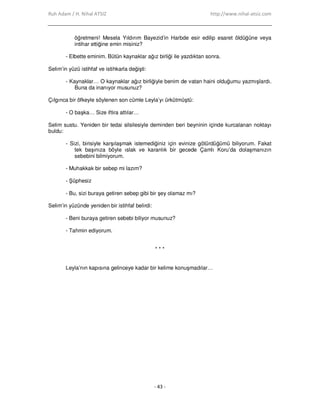 Ruh Adam / H. Nihal ATSIZ http://www.nihal-atsiz.com
- 43 -
öğretmeni! Mesela Yıldırım Bayezid’in Harbde esir edilip esaret öldüğüne veya
intihar ettiğine emin misiniz?
- Elbette eminim. Bütün kaynaklar ağız birliği ile yazdıktan sonra.
Selim’in yüzü istihfaf ve istihkarla değişti:
- Kaynaklar… O kaynaklar ağız birliğiyle benim de vatan haini olduğumu yazmışlardı.
Buna da inanıyor musunuz?
Çılgınca bir öfkeyle söylenen son cümle Leyla’yı ürkütmüştü:
- O başka… Size iftira attılar…
Selim sustu. Yeniden bir tedai silsilesiyle deminden beri beyninin içinde kurcalanan noktayı
buldu:
- Sizi, birisiyle karşılaşmak istemediğiniz için evinize götürdüğümü biliyorum. Fakat
tek başınıza böyle ıslak ve karanlık bir gecede Çamlı Koru’da dolaşmanızın
sebebini bilmiyorum.
- Muhakkak bir sebep mi lazım?
- Şüphesiz
- Bu, sizi buraya getiren sebep gibi bir şey olamaz mı?
Selim’in yüzünde yeniden bir istihfaf belirdi:
- Beni buraya getiren sebebi biliyor musunuz?
- Tahmin ediyorum.
* * *
Leyla’nın kapısına gelinceye kadar bir kelime konuşmadılar…
 