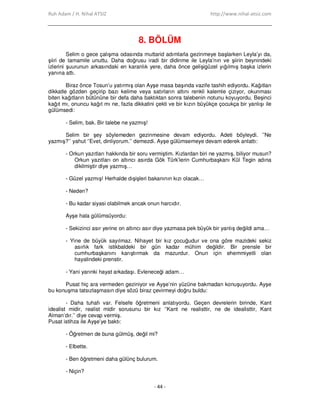 Ruh Adam / H. Nihal ATSIZ http://www.nihal-atsiz.com
- 44 -
8. BÖLÜM
Selim o gece çalışma odasında muttarid adımlarla gezinmeye başlarken Leyla’yı da,
şiiri de tamamile unuttu. Daha doğrusu iradi bir didinme ile Leyla’nın ve şiirin beynindeki
izlerini şuurunun arkasındaki en karanlık yere, daha önce gelişigüzel yığılmış başka izlerin
yanına attı.
Biraz önce Tosun’u yatırmış olan Ayşe masa başında vazife tashih ediyordu. Kağıtları
dikkatle gözden geçirip bazı kelime veya satırların altını renkli kalemle çiziyor, okunması
biten kağıtların bütününe bir defa daha baktıktan sonra talebenin notunu koyuyordu. Beşinci
kağıt mı, onuncu kağıt mı ne, fazla dikkatini çekti ve bir kızın büyükçe çocukça bir yanlışı ile
gülümsedi:
- Selim, bak. Bir talebe ne yazmış!
Selim bir şey söylemeden gezinmesine devam ediyordu. Adeti böyleydi. ’’Ne
yazmış?’’ yahut ‘’Evet, dinliyorum.’’ demezdi. Ayşe gülümsemeye devam ederek anlattı:
- Orkun yazıtları hakkında bir soru vermiştim. Kızlardan biri ne yazmış, biliyor musun?
Orkun yazıtları on altıncı asırda Gök Türk’lerin Cumhurbaşkanı Kül Tegin adına
dikilmiştir diye yazmış…
- Güzel yazmış! Herhalde dışişleri bakanının kızı olacak…
- Neden?
- Bu kadar siyasi olabilmek ancak onun harcıdır.
Ayşe hala gülümsüyordu:
- Sekizinci asır yerine on altıncı asır diye yazmasa pek büyük bir yanlış değildi ama…
- Yine de büyük sayılmaz. Nihayet bir kız çocuğudur ve ona göre mazideki sekiz
asırlık fark istikbaldeki bir gün kadar mühim değildir. Bir prensle bir
cumhurbaşkanını karıştırmak da mazurdur. Onun için ehemmiyetli olan
hayalindeki prenstir.
- Yani yarınki hayat arkadaşı. Evleneceği adam…
Pusat hiç ara vermeden geziniyor ve Ayşe’nin yüzüne bakmadan konuşuyordu. Ayşe
bu konuşma tatsızlaşmasın diye sözü biraz çevirmeyi doğru buldu:
- Daha tuhafı var. Felsefe öğretmeni anlatıyordu. Geçen devrelerin birinde, Kant
idealist midir, realist midir sorusunu bir kız ‘’Kant ne realisttir, ne de idealisttir, Kant
Alman’dır.’’ diye cevap vermiş.
Pusat istihza ile Ayşe’ye baktı:
- Öğretmen de buna gülmüş, değil mi?
- Elbette.
- Ben öğretmeni daha gülünç bulurum.
- Niçin?
 
