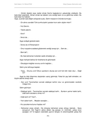 Ruh Adam / H. Nihal ATSIZ http://www.nihal-atsiz.com
- 45 -
- Çünkü idealist veya realist olmak Kant’a başkalarının yakıştırdığı sıfatlardır. Bu
bakımdan şüphelidir. Alman olmak ise tabiatın ona verdiği kesin ve su götürmez sıfattır. Bu
bakımdan kız haklıdır.
Ayşe, susmak icab ettiğini anlayarak sustu. Selim masasının önünde durmuştu:
- On altıncı asırdaki Türk cumhuriyetini yaratan kızın adını söyler misin?
- Đnci Devrim.
- Tebrik ederim.
- Kimi?
- Đkinizi de…
Ayşe endişeli gözlerle baktı:
- Đkimizi de mi?Anlamadım!
- Onun soyadına sadakat göstererek verdiği cevap için… Seni de…
- Beni de?..
- Bu hata kahraman kızlardan sadık olmadığı için…
Ayşe mahiyeti belirsiz bir ferahlama ile gülümsedi:
- Okuduğum kağıtlar onuncu sınıfın kağıtları…
Selim yine istihzaya başladı:
- Yaaa… Onuncu sınıf Orkun yazıtlarını okursa son sınıf kim bilir neler okur… Değil
mi?
Ayşe bu bitip tükenmez alaylardan usanç getirmişti. Fakat bir şey belli etmeden, en
büyük sabırla cevap verdi:
- Son sınıf Tanzimat’tan sonraki edebiyat tarihini okur ve günümüzdeki nevilerle
meşgul olur.
Selim geziniyor:
- Edebiyat tarihi…Tanzimat’tan sonraki edebiyat tarihi… Bunların yerine hakiki tarihi,
ciddi tarihi okutsanız olmaz mı?
- Ciddi tarih mi? Yani?..
- Yani askeri tarih… Meydan savaşları…
- Kız çocuklarına bunun faydası ne?
- Kahraman anası olmak!.. Hiç olmazsa kahraman anası olmayı istemek… Sana
soruyorum. Kül Tegin’in adına dikilen taş parçası mı mühimdir, yoksa onun
savaşları mı? O taşların üstündeki yazının lehçesi mi ehemmiyetlidir yoksa Kül
 