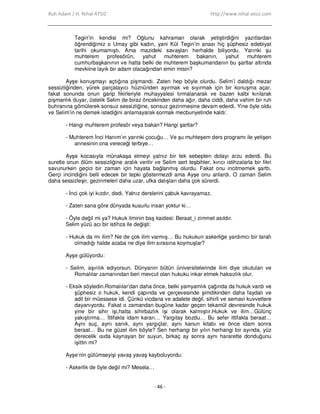 Ruh Adam / H. Nihal ATSIZ http://www.nihal-atsiz.com
- 46 -
Tegin’in kendisi mi? Oğlunu kahraman olarak yetiştirdiğini yazıtlardan
öğrendiğimiz o Umay gibi kadın, yani Kül Tegin’in anası hiç şüphesiz edebiyat
tarihi okumamıştı. Ama mazideki savaşları herhalde biliyordu. Yarınki şu
muhterem profesörün, yahut muhterem bakanın, yahut muhterem
cumhurbaşkanının ve hatta belki de muhterem başkumandanın bu şartlar altında
mevkiine layık bir adam olacağından emin misin?
Ayşe konuşmayı açtığına pişmandı. Zaten hep böyle olurdu. Selim’i daldığı mezar
sessizliğinden, yürek parçalayıcı hüznünden ayırmak ve sıyırmak için bir konuşma açar,
fakat sonunda onun garip fikirleriyle muhayyalesi tırmalanarak ve bazen kalbi kırılarak
pişmanlık duyar, üstelik Selim de biraz öncekinden daha ağır, daha ciddi, daha vahim bir ruh
buhranına gömülerek sonsuz sessizliğine, sonsuz gezinmesine devam ederdi. Yine öyle oldu
ve Selim’in ne demek istediğini anlamayarak sormak mecburiyetinde kaldı:
- Hangi muhterem profesör veya bakan? Hangi şartlar?
- Muhterem Đnci Hanım’ın yarınki çocuğu… Ve şu muhteşem ders programı ile yetişen
annesinin ona vereceği terbiye…
Ayşe kocasıyla münakaşa etmeyi yalnız bir tek sebepten dolayı arzu ederdi. Bu
suretle onun ölüm sessizliğine aralık verilir ve Selim sert teşbihler, kırıcı istihzalarla bir fikri
savunurken geçici bir zaman için hayata bağlanmış olurdu. Fakat onu incitmemek şarttı.
Gerçi incindiğini belli edecek bir tepki göstermezdi ama Ayşe onu anlardı. O zaman Selim
daha sessizleşir, gezinmeleri daha uzar, ufka dalışları daha çok sürerdi.
- Đnci çok iyi kızdır, dedi. Yalnız derslerini çabuk kavrayamaz.
- Zaten sana göre dünyada kusurlu insan yoktur ki…
- Öyle değil mi ya? Hukuk ilminin baş kaidesi: Beraat_i zimmet asıldır.
Selim yüzü acı bir istihza ile değişti:
- Hukuk da mı ilim? Ne de çok ilim varmış… Bu hukukun askerliğe yardımcı bir tarafı
olmadığı halde acaba ne diye ilim sırasına koymuşlar?
Ayşe gülüyordu:
- Selim, aşırılık ediyorsun. Dünyanın bütün üniversitelerinde ilim diye okutulan ve
Romalılar zamanından beri mevcut olan hukuku inkar etmek haksızlık olur.
- Eksik söyledin.Romalılar’dan daha önce, belki yamyamlık çağında da hukuk vardı ve
şüphesiz o hukuk, kendi çapında ve çerçevesinde şimdikinden daha faydalı ve
adil bir müessese idi. Çünkü vicdana ve adalete değil, sihirli ve semavi kuvvetlere
dayanıyordu. Fakat o zamandan bugüne kadar geçen tekamül devresinde hukuk
yine bir sihir işi,hatta sihirbazlık işi olarak kalmıştır.Hukuk ve ilim…Gülünç
yakıştırma… Đttifakla idam kararı… Yargıtay bozdu… Bu sefer ittifakla beraat…
Aynı suç, aynı sanık, aynı yargıçlar, aynı kanun kitabı ve önce idam sonra
beraat… Bu ne güzel ilim böyle? Sen herhangi bir yılın herhangi bir ayında, yüz
derecelik ısıda kaynayan bir suyun, birkaç ay sonra aynı hararette donduğunu
işittin mi?
Ayşe’nin gülümseyişi yavaş yavaş kayboluyordu:
- Askerlik de öyle değil mi? Mesela…
 