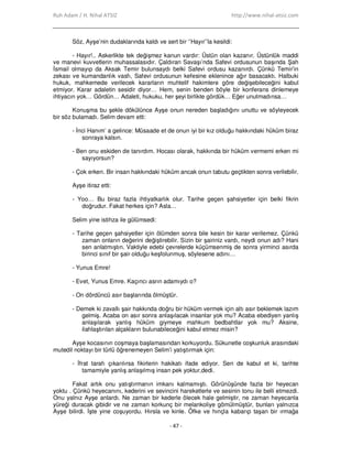 Ruh Adam / H. Nihal ATSIZ http://www.nihal-atsiz.com
- 47 -
Söz, Ayşe’nin dudaklarında kaldı ve sert bir ‘’Hayır’’la kesildi:
- Hayır!.. Askerlikte tek değişmez kanun vardır: Üstün olan kazanır. Üstünlük maddi
ve manevi kuvvetlerin muhassalasıdır. Çaldıran Savaşı’nda Safevi ordusunun başında Şah
Đsmail olmayıp da Aksak Temir bulunsaydı belki Safevi ordusu kazanırdı. Çünkü Temir’in
zekası ve kumandanlık vasfı, Safevi ordusunun kefesine eklenince ağır basacaktı. Halbuki
hukuk, mahkemede verilecek kararların muhtelif hakimlere göre değişebileceğini kabul
etmiyor. Karar adaletin sesidir diyor… Hem, senin benden böyle bir konferans dinlemeye
ihtiyacın yok… Gördün… Adaleti, hukuku, her şeyi birlikte gördük… Eğer unutmadınsa…
Konuşma bu şekle dökülünce Ayşe onun nereden başladığını unuttu ve söyleyecek
bir söz bulamadı. Selim devam etti:
- Đnci Hanım’ a gelince: Müsaade et de onun iyi bir kız olduğu hakkındaki hüküm biraz
sonraya kalsın.
- Ben onu eskiden de tanırdım. Hocası olarak, hakkında bir hüküm vermemi erken mi
sayıyorsun?
- Çok erken. Bir insan hakkındaki hüküm ancak onun tabutu geçtikten sonra verilebilir.
Ayşe itiraz etti:
- Yoo… Bu biraz fazla ihtiyatkarlık olur. Tarihe geçen şahsiyetler için belki fikrin
doğrudur. Fakat herkes için? Asla…
Selim yine istihza ile gülümsedi:
- Tarihe geçen şahsiyetler için ölümden sonra bile kesin bir karar verilemez. Çünkü
zaman onların değerini değiştirebilir. Sizin bir şairiniz vardı, neydi onun adı? Hani
sen anlatmıştın. Vaktiyle edebi çevrelerde küçümsenmiş de sonra yirminci asırda
birinci sınıf bir şair olduğu keşfolunmuş, söylesene adını…
- Yunus Emre!
- Evet, Yunus Emre. Kaçıncı asrın adamıydı o?
- On dördüncü asır başlarında ölmüştür.
- Demek ki zavallı şair hakkında doğru bir hüküm vermek için altı asır beklemek lazım
gelmiş. Acaba on asır sonra anlaşılacak insanlar yok mu? Acaba ebediyen yanlış
anlaşılarak yanlış hüküm giymeye mahkum bedbahtlar yok mu? Aksine,
ilahlaştırılan alçakların bulunabileceğini kabul etmez misin?
Ayşe kocasının coşmaya başlamasından korkuyordu. Sükunetle coşkunluk arasındaki
mutedil noktayı bir türlü öğrenemeyen Selim’i yatıştırmak için:
- Đfrat tarafı çıkarılırsa fikirlerin hakikatı ifade ediyor. Sen de kabul et ki, tarihte
tamamiyle yanlış anlaşılmış insan pek yoktur,dedi.
Fakat artık onu yatıştırmanın imkanı kalmamıştı. Görünüşünde fazla bir heyecan
yoktu . Çünkü heyecanını, kederini ve sevincini hareketlerle ve sesinin tonu ile belli etmezdi.
Onu yalnız Ayşe anlardı. Ne zaman bir kederle ölecek hale gelmiştir, ne zaman heyecanla
yüreği duracak gibidir ve ne zaman korkunç bir melankoliye gömülmüştür, bunları yalnızca
Ayşe bilirdi. Đşte yine coşuyordu. Hırsla ve kinle. Öfke ve hınçla kabarıp taşan bir ırmağa
 