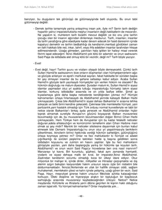 Ruh Adam / H. Nihal ATSIZ http://www.nihal-atsiz.com
- 48 -
benziyor, bu duyguların tek görünüşü de gülümseyişinde belli oluyordu. Bu onun tabii
gülümseyişi değildi:
- Demek tarihte tamamiyle yanlış anlaşılmış insan yok, öyle mi? Senin tarih dediğin
hoparlör yalnız imparatorluklarla meşhur insanların değil,hakikatlerin de mezarıdır.
Ne yapalım ki, muhterem tarih bizatihi mevcut değildir ve biz onu yine tarihin
çocuğu olan bir insanın ağzından dinlemeye mecburuz. Tarih, insanları; insanlar
da tarihi yarattığına göre ebediyete kadar devam edecek bir fasid dairesinin içinde
kapalıyız demektir ve tarihin bedbahtlığı da kendisinin,menfaat gördükleri zaman
en ilahi hakikatı bile red, inkar, tahrif, veya ihfa edebilen insanlar tarafından hikaye
edilmesindendir. Uzağa gitmeden, çatırtıları hala işitilen bir haileyi misal vererek
fikrimi ispat edeceğim: Đkinci Abdülhamit çok kötü bir adamdır ve onun sadrazamı
Said Paşa da istibdada alet olmuş kötü bir vezirdir, değil mi? Tarih böyle yazıyor.
- Evet!
- Evet değil, hayır! Tarihin şuuru ve vicdanı olsaydı böyle demeyecekti. Çünkü tarih
Sultan Hamid’le sadrazamını bize onların düşmanları olan hürriyetperverlerin ağzı
ve gözüyle anlatıyor ve eşref-i mahlukat sayılan, fakat hakikatte bir sürüden başka
bir şey olmayan insanlar da bu şahane safsatayı kabul ediyor. Acaba Sultan
Hamid’in gözüyle tarih yazılsaydı hürriyetçiler için verilen hüküm ne olacaktı? Bu
hükmün doğruluğu ne malum diyeceksi. Şuradan malum ki, Sultan Hamid’in siyasi
idamlar yapmadan otuz yıl ayakta tuttuğu imparatorluğu hürriyetçi takım siyasi
idamlar, korkunç istibdadlar arasında ve on yılda tasfiye ettiler. Şimdi şu
kıyaslamaya göre daha başka neticelerde kendiliğinden çıkmaz mı? Hürriyet
kahramanları ortaya fırlamasaydı da Abdülhamid yerinde kalsaydı Balkan Harbi
çıkmayacaktı. Çıksa bile Abdülhamid’in siyasi dehası Balkanlılar’ın arasına tefrika
sokacak ve belki birini kendine çekecekti. Çekmese bile memlekette hürriyet, yani
partizanlık,yani hastalık olmadığı için Türk ordusu normal kuvvetleriyle ve tabii bir
netice olarak Balkanlılar’ı birkaç ayda yenecek ve Abdülhamid onlardan hiçbir
toprak almamak suretiyle Avrupa’nın gözünü boyayarak Balkan muvazenesi
bozulmadığı için de, bu muvazenenin bozulmasından doğan Birinci Cihan Harbi
çıkmayacaktı. Hem Türkiye hem de Avrupalılar için bu kadar felaketli neticeler
doğuran,adeta ahlaksızlığın ve komünizmin temellerini atan Cihan Harbine mani
olmak az şey midir? Mantıki bir neticeler silsilesine dayanmak için bunları kabul
etmesek bile Osmanlı Đmparatorluğu’nu onun otuz yıl yaşatılmasıyla berikilerin
çökertilmesi, ikincilerin birinci hakkında verdiği hükmün sahteliğini, gülünçlüğünü
ortaya koymaya yetmez mi? Onlar ne feci mahluklardır ki hürriyet ve adalet
çığırtkanlığı ile sürüleri peşlerine taktıkları halde iş başına geldikten sonra
istibdadın koyusunu ve zulmün en hasını yaptılar. Đşte bu feci mahlukların
görüşüyle yazılan, yani daha başlangıçta yanlış bir hükümle işe koyulan tarih,
Abdülhamid’i ve onun veziri Said Paşa’yı hicvederse ben ona nasıl inanırım?
Manzarayı iyi kavra. Biri kuruntulu, şüpheci, fakat aynı zamanda hamiyetli,
vicdanlı ve siyasi dehaya malik bir kıral, bir imparator,Đkinci Abdülhamid.
Zaafından kendisinin sorumlu olmadığı koca bir ülkeyi idare ediyor. Otuz
milyonluk bir mahşer ki, içinde dinler, milliyetler ve ihtiraslar çarpışmakta ve dış
alemin azgın bakışları karşısındaki hakim unsurun sayısı üçte biri nisbetini bile
doldurmamaktadır. Đkincisi,fikirlerinde en ufak bir hafiflik olmayan ciddi, sağlam
muhakemeli, memleketin çilesi ve kahrı içinde yetişmiş, uzağı gören bir vezir, Said
Paşa. Hayır, meşrutiyet girerse hakim unsurun Mecliste azlıkta kalacağından
korkuyor. Öteki disipline ve hiyerarşiye alışkın bir topluluğun bir başıbozuk
sarhoşluğu arasında muvazeneyi kaybedeceğinden ürküyor. Netice? Netice
meydanda: Küfürlerle ve iftiralarla yerin dibine geçirilen iki kişinin haklı olduğunu
zaman ispat etti. Ya hürriyet kahramanları? Onlar meydanda yok…
 