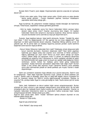 Ruh Adam / H. Nihal ATSIZ http://www.nihal-atsiz.com
- 49 -
Burada Selim Pusat’ın yüzü değişti. Küçümsemekle iğrenme arasında bir işmizazla
devam etti:
- Çünkü onlar zaten yoktu. Onlar hiçbir zaman yoktu. Çünkü yanlış ve yalan davalar
daima parlak gözükür . Fuhşun felsefesini yapmak, namusun müdafaasını
yapmaktan daha kolay olduğu gibi…
Ayşe bunalmıştı. Bu çekişmenin nereden başlayıp nerede biteceğini de kestiremez
olmuştu. Fakat kocası, başladıkları noktaya gelmekte gecikmedi:
- Artık bu kadar misallerden sonra Đnci Hanım hakkındaki hüküm sonraya kalsın
dersem kabul etmez misin? Đnsanlar okunmamış birer kitaptır. En basitleri
hakkındaki hükmü bile tamamının okumasına bırakmalı. Biraz derince olanların
ise,iyice okunduktan sonra üzerinde az veya çok düşünmek lazım.
Sustular. Ayşe kağıtlara bakıyor, fakat tashih etmiyordu. Đçinden ‘’Yarabbi! Bu adam
niçin böyle ? Artık hiç değişmeyecek mi? Ne yapmalı da onu biraz değiştirmeli?’’ diye
düşünüyor ve Selim gezinmesinde devam ediyordu. Kitaplıktan Mohaç seferine ait bir cilt
çekerek açtı. Bir iki yerine baktı ve meseleyi kapanmış sanarak yeniden vazife tashihine
başlamak üzere bulunan Ayşe’ye döndü.
- Kanuni Sultan Süleyman hakkındaki fikrin nedir? Edebiyatçı olmak dolayısıyla belki
bunun üzerinde durmadın. Duranların düşüncesi nedir? Niçin bütün yaptıkları
hakkında aynı bilgiye sahip olan insanlar onun üzerinde zıt fikirler yürütüyor?
Oğlunu öldürttüğü için zayıf mıdır? Kanun ve nizam adamı olduğu için büyük
müdür? Ülkeler aldığı için kahraman mıdır? O serseri ve dalkavuk devşirmeyi
yükselttiği için alçalmış mıdır? Görüyorsun ki, tarihin ışıldakları altındaki bir adam
için bile,ölümünden beri aşağı yukarı üç buçuk asır geçtiği halde değişmez hüküm
verilemiyor. Çünkü herkes her hadiseyi yalnız kendi görüş noktasından
seyrediyor. Acaba kahraman şehzadesini öldürmekle haklı değil miydi? Hurrem
Sultan’ a esir olması tabii sayılmaz mıydı? Devşirme Đbrahim’i önce yükseltip
sonra idam ettirmesinde yüksek bir devlet politikası yok muydu? Bunlar o kadar
düşünülmüyor…
Selim son cümlelerini söylerken Ayşe dikkatle onun yüzüne bakıyordu. Selim’in sesi
bir tuhaflaşmıştı. ‘’Haklı değil miydi,tabii sayılamaz mıydı, yüksek bir devlet politikası yok
muydu?’’ derken ciddi mi söylediği, yoksa alay mı ettiği belli değildi. Kanuni muhteşem bir
kıral, bir imparator olduğu için Selim’in onunla eğlenmeyeceği muhakkaktı. Öyleyse ne
oluyordu? Bu, şimdiye kadar Ayşe’nin onda görmediği bir haldi. Vazife tahsisi işini bir tarafa
bırakmıştı:
Selim, dedi. Hadiselerin en deruni saikleri hiçbir zaman anlaşılamayacaktır. Bunları
anlamak için insan ruhunun o pek çapraşık mekanizmasını iyice bilmek lazım. Bu da kabil
olmadığına göre her hadisede bizce meçhul taraflar bir ukde olarak kalacaktır. Đnsanlar ve
hadiseler hakkındaki hükümlerimiz bütün bu meçhullerin halline bırakırsak hiçbir hadise
anlaşılmayacak demektir. Mutlak olarak şunu iddia…
Ayşe’nin sözü yarıda kaldı. Selim ‘’mutlak’’ kelimesini işitince arkasını duymadı ve ona
bakarak adeta azarlar gibi:
- Mutlak mı? Diye sordu.
Ayşe bir şey anlamamıştı:
- Evet. Mutlak?, diye cevap verdi.
 