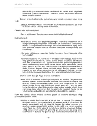 Ruh Adam / H. Nihal ATSIZ http://www.nihal-atsiz.com
- 5 -
gelince onu çöp tenekesine atmak icab ederken siz tutuyor, edebi değerinden
bahsederek göklere çıkarıyorsunuz. Đnsanların beynini safsatalarla doldurmak
bence yanlış bir harekettir…
Çok sert bir tavırla söylenen bu sözlere kadın yine kızmadı. Aynı sakin haliyle cevap
verdi:
- Edebiyat, hakikatlerin hayalle süslenmesidir. Bütün masallar ve destanlar gibi bunun
da eski bir hakikatı saklamış olması muhtemeldir…
Erkek bu sefer hakikaten ilgilendi:
- Sahi mi söylüyorsun? Bu uydurmanın neresinde bir hakikat gizli acaba?
Kadın gülümsedi:
- Masal en geç onuncu asrın başlarında yazıldığına ve anlattığı vakadan beri bin yıl
geçtiğini bildirdiğine göre çok eski zaman ait bir aşk hikayesini bize kadar getiriyor
demekti. Yazıldığı tarihten önceki bin yılı hakikat diye kabul edersek, aşağı yukarı
milat yıllarında cereyan etmiş bir hadisenin edebiyatla mübalegalanmış şekli
karşısındayız.
- Bu kadar mübaleganın arasındaki hakikat kırıntılarını hangi teleskopla görüp
keşfedeceğiz?
- Teleskopa ihtiyacımız yok. Yalnız akıl ve ilim adesesiyle bakacağız. Masalın ihtiva
ettiği Şamanizm unsurları da, onuncu asırdan önceki bir zamana ait olduğunu
ispat eder. Çünkü onuncu asır Uygurları arasında artık Şamanizm yaşamıyordu.
Masal kahramanının yüzbaşı olması da çok eski bir devrin, belki Hunlar çağının
izlerini saklıyor. Ağızdan ağza nakil onulurken çok değiştiği muhakkak olan ve
Budist Uygurlar arasında kitaba geçirildiği zaman Budizm karakteri verilen
masalda, her şeye rağmen, şamanizmin ve çok eski devirlerin hatıraları, kırıntıları
kalmıştır ki, bunlar sayesinde ait olduğu devri anlamak,biraz hata ile kabil oluyor.
Erkek bir kadeh daha içti. Alaycı bir tavırla kadına baktı:
- Fakat bütün bu sözlerden bir netice çıkaramıyorum. Bir manavın kabiliyetine malik
olsaydım şüphesiz mühim hakikatleri anlayacak, bedii unsurları bulacak ve belki
de edebi hülyalara dalarak birkaç dakika huzur içinde yaşayacaktım. Şu zavallı
talihsiz Yüzbaşı Burkay beni ilgilendirmedi dersem yalan olur. Yalnız, bir subay
için büyük askeri ve vatani fikirler dururken güzel bir kıza bu kadar yakınlık duyup
mahvolmayı kabul edemiyorum. Çok rica ederim, bu masaldaki hakikat ne ise,
yahut ne olabilirse basit bir dille izah et de kafamdaki düğümler çözülsün.
Kadın hala sakindi. Odada muttarid adımlarla gezen ve kendisine bakmayan erkeği
gözlerliyle takip ederek anlattı:
- Hakikat şu olabilir: Bugünden belki iki bin yıl önce , o zamanki Türk devletinin
ordusunda tanınmış bir subay büyük bir suç veyahut büyük bir günah işledi. Bu
günahı işlemesindeki amil çok güzel bir kadındı. Bu subay, suçunun veya
günahının cezasını çok pahalı bir şekilde , büyük maddi veya manevi ıztıraplarla
ödedi. Fakat bu öyle bir vaka idi ki, halk bunu asırlarca unutamadı. Subayın
çektiği cezayı umumi vicdan kafi görmediği için onun ruhunun da ıztırap içinde
kıvranmasını ve dünyaya her gelişinde aynı cezanın tekerrürünü arzu etti. Ceza
 