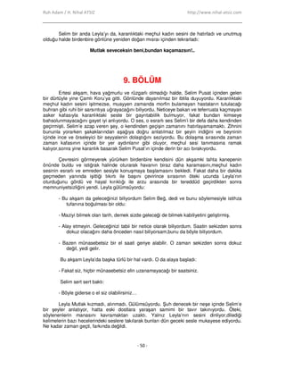 Ruh Adam / H. Nihal ATSIZ http://www.nihal-atsiz.com
- 50 -
Selim bir anda Leyla’yı da, karanlıktaki meçhul kadın sesini de hatırladı ve unutmuş
olduğu halde birdenbire gönlüne yeniden doğan mısraı içinden tekrarladı:
Mutlak seveceksin beni,bundan kaçamazsın!..
9. BÖLÜM
Ertesi akşam, hava yağmurlu ve rüzgarlı olmadığı halde, Selim Pusat içinden gelen
bir dürtüyle yine Çamlı Koru’ya gitti. Gönlünde dayanılmaz bir ibtila duyuyordu. Karanlıktaki
meçhul kadın sesini işitmezse, muayyen zamanda morfin bulamayan hastaların tutulacağı
buhran gibi ruhi bir sarsıntıya uğrayacağını biliyordu. Neticeye bakan ve teferruata kaçmayan
asker kafasıyla karanlıktaki seste bir gayrıtabiilik bulmuyor, fakat bundan kimseye
bahsolunmayacağını gayet iyi anlıyordu. O ses, o esrarlı ses Selim’i bir defa daha kendinden
geçirmişti. Selim’e azap veren şey, o kendinden geçişin zamanını hatırlayamamaktı. Zihnini
bununla yorarken şakaklarından aşağıya doğru anlatılmaz bir şeyin indiğini ve beyninin
içinde ince ve örseleyici bir seyyalenin dolaştığını seziyordu. Bu dolaşma sırasında zaman
zaman kafasının içinde bir yer aydınlanır gibi oluyor, meçhul sesi tanımasına ramak
kalıyor,sonra yine karanlık basarak Selim Pusat’ın içinde derin bir acı bırakıyordu.
Çevresini görmeyerek yürürken birdenbire kendisini dün akşamki tahta kanepenin
önünde buldu ve istiğrak halinde oturarak havanın biraz daha karamasını,meçhul kadın
sesinin esrarlı ve emreden sesiyle konuşmaya başlamasını bekledi. Fakat daha bir dakika
geçmeden yanında işittiği tıkırtı ile başını çevirince sırasının öteki ucunda Leyla’nın
oturduğunu gördü ve hayal kırıklığı ile arzu arasında bir tereddüd geçirdikten sonra
memnuniyetsizliğini yendi. Leyla gülümsüyordu:
- Bu akşam da geleceğinizi biliyordum Selim Beğ, dedi ve bunu söylemesiyle istihza
tufanına boğulması bir oldu:
- Maziyi bilmek olan tarih, demek sizde geleceği de bilmek kabiliyetini geliştirmiş.
- Alay etmeyin. Geleceğinizi tabii bir netice olarak biliyordum. Saatin sekizden sonra
dokuz olacağını daha önceden nasıl biliyorsam,bunu da böyle biliyordum.
- Bazen münasebetsiz bir el saati geriye alabilir. O zaman sekizden sonra dokuz
değil, yedi gelir.
Bu akşam Leyla’da başka türlü bir hal vardı. O da alaya başladı:
- Fakat siz, hiçbir münasebetsiz elin uzanamayacağı bir saatsiniz.
Selim sert sert baktı:
- Böyle giderse o el siz olabilirsiniz…
Leyla Mutlak kızmadı, alınmadı. Gülümsüyordu. Şuh denecek bir neşe içinde Selim’e
bir şeyler anlatıyor, hatta eski dostlara yaraşan samimi bir tavır takınıyordu. Öteki,
söylenenlerin manasını kavramaktan uzaktı. Yalnız Leyla’nın sesini dinliyor,dilediği
kelimelerin bazı hecelerindeki seslere takılarak bunları dün geceki sesle mukayese ediyordu.
Ne kadar zaman geçti, farkında değildi.
 