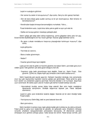 Ruh Adam / H. Nihal ATSIZ http://www.nihal-atsiz.com
- 51 -
Leyla’nın sustuğunu görünce:
- Her zaman bu sesle mi konuşursunuz?, diye sordu. Genç kız dün geceyi hatırladı:
- Dün de bana böyle garip sualler sormuş ve bir şiir okutmuştunuz. Beni birisine mi
benzetiyorsunuz?
- Kendinizden başka kimseye benzemediğiniz muhakkak. Yalnız…
Pusat birdenbire sustu. Leyla biraz daha yakına geldi ve aynı şuh eda ile:
- Galiba sizi buraya getiren meseleye yaklaştık,dedi.
Selim’i gölge gibi takip eden istihza kaybolmuş, yerine gölgeden daha yakın bir şey,
bizzat kendisi diyebileceğimiz bir hal, hüzün gelmişti. Kararan göğe baktıktan sonra:
- Bu gece o aksak mendeburun karşınıza çıkacağından korkmuyor musunuz?, diye
sordu.
Leyla gülüyordu:
- Yanımda siz varsınız.
- Bana o kadar güvenmeyin.
- Neden?
- Đnsanlar güvenilmeye layık değildir.
Leyla şuh bir eda ile güldü ve hüzünlü gözlerle ona bakan Selim, yanındaki genç kızın
cidden güzel, hele gülerken çok daha güzel olduğunu fark etti.
- Đnsanların çoğu belki güvenilmeye layık değildir. Fakat siz…Selim Pusat… Size
güvenilir. Çünkü siz, başka hiçbir şey olmasanız bile kırallık taraftarısınız!..
Selim hayatında pek seyrek şaşırırdı. Herkesin hayretten donduğu nice zamanlarda
onun buz gibi kayıtsızlıkla hayretleri üzerine çektiği çok görülmüştü. Fakat şimdi bu genç
kızın sözleri onu birdenbire şaşkına çevirmişti. Bununla beraber o bir kurmaydı. Şaşırması
uzun süremezdi. Bir darbe yiyen usta bir mubariz gibi derhal mukabil darbeyi savurdu:
- Hanımefendi (kızdığı zaman böyle hitap ederdi)! Ben sizin hakiki mesleğinizi
öğretmenlik sanıyordum. Stratejik başarınıza diyecek yok. Fakat tabiyede
acemisiniz!..
Leyla’nın güler yüzü birdenbire kederle değişti. Sesinde içli bir elem titrediği halde
Pusat’a baktı:
- Yanılıyorsunuz Selim Beğ, dedi ve yere bakarak ilave etti:
- Beni çok kırdınız.
Selim kendisini kıranlara karşı tepki göstermediği gibi kırdıklarına da aldırış etmezdi.
Fakat şimdi bu genç kızın kederinde bir güzellik, bir şahanelik vardı. Erkeklerin, bilhassa
romantik erkeklerin tahayyüllerindeki prenseslere benziyordu. Af dilememek prensibi
olmasaydı onun gönlünü almaya çalışır, hatta tarziye de verirdi. Fakat tarziye vermek, yani
 