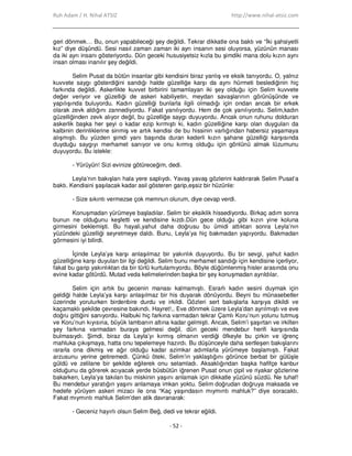 Ruh Adam / H. Nihal ATSIZ http://www.nihal-atsiz.com
- 52 -
geri dönmek… Bu, onun yapabileceği şey değildi. Tekrar dikkatle ona baktı ve “Đki şahsiyetli
kız” diye düşündü. Sesi nasıl zaman zaman iki ayrı insanın sesi oluyorsa, yüzünün manası
da iki ayrı insanı gösteriyordu. Dün geceki hususiyetsiz kızla bu şimdiki mana dolu kızın aynı
insan olması inanılır şey değildi.
Selim Pusat da bütün insanlar gibi kendisini biraz yanlış ve eksik tanıyordu. O, yalnız
kuvvete saygı gösterdiğini sandığı halde güzelliğe karşı da aynı hürmeti beslediğinin hiç
farkında değildi. Askerlikte kuvvet birbirini tamamlayan iki şey olduğu için Selim kuvvete
değer veriyor ve güzelliği de askeri kabiliyetin, meydan savaşlarının görünüşünde ve
yapılışında buluyordu. Kadın güzelliği bunlarla ilgili olmadığı için ondan ancak bir erkek
olarak zevk aldığını zannediyordu. Fakat yanılıyordu. Hem de çok yanılıyordu. Selim,kadın
güzelliğinden zevk alıyor değil, bu güzelliğe saygı duyuyordu. Ancak onun ruhunu dolduran
askerlik başka her şeyi o kadar ezip kırmıştı ki, kadın güzelliğine karşı olan duyguları da
kalbinin derinliklerine sinmiş ve artık kendisi de bu hissinin varlığından habersiz yaşamaya
alışmıştı. Bu yüzden şimdi yanı başında duran kederli kızın şahane güzelliği karşısında
duyduğu saygıyı merhamet sanıyor ve onu kırmış olduğu için gönlünü almak lüzumunu
duyuyordu. Bu istekle:
- Yürüyün! Sizi evinize götüreceğim, dedi.
Leyla’nın bakışları hala yere saplıydı. Yavaş yavaş gözlerini kaldırarak Selim Pusat’a
baktı. Kendisini şaşılacak kadar asil gösteren garip,eşsiz bir hüzünle:
- Size sıkıntı vermezse çok memnun olurum, diye cevap verdi.
Konuşmadan yürümeye başladılar. Selim bir eksiklik hissediyordu. Birkaç adım sonra
bunun ne olduğunu keşfetti ve kendisine kızdı.Dün gece olduğu gibi kızın yine koluna
girmesini beklemişti. Bu hayali,yahut daha doğrusu bu ümidi attıktan sonra Leyla’nın
yüzündeki güzelliği seyretmeye daldı. Bunu, Leyla’ya hiç bakmadan yapıyordu. Bakmadan
görmesini iyi bilirdi.
Đçinde Leyla’ya karşı anlaşılmaz bir yakınlık duyuyordu. Bu bir sevgi, yahut kadın
güzelliğine karşı duyulan bir ilgi değildi. Selim bunu merhamet sandığı için kendisine içerliyor,
fakat bu garip yakınlıktan da bir türlü kurtulamıyordu. Böyle düğümlenmiş hisler arasında onu
evine kadar götürdü. Mutad veda kelimelerinden başka bir şey konuşmadan ayrıldılar.
Selim için artık bu gecenin manası kalmamıştı. Esrarlı kadın sesini duymak için
geldiği halde Leyla’ya karşı anlaşılmaz bir his duyarak dönüyordu. Beyni bu münasebetler
üzerinde yorulurken birdenbire durdu ve irkildi. Gözleri sert bakışlarla karşıya dikildi ve
kaçamaklı şekilde çevresine bakındı. Hayret!.. Eve dönmek üzere Leyla’dan ayrılmıştı ve eve
doğru gittiğini sanıyordu. Halbuki hiç farkına varmadan tekrar Çamlı Koru’nun yolunu tutmuş
ve Koru’nun kıyısına, büyük lambanın altına kadar gelmişti. Ancak, Selim’i şaşırtan ve irkilten
şey farkına varmadan buraya gelmesi değil, dün geceki mendebur herifi karşısında
bulmasıydı. Şimdi, biraz da Leyla’yı kırmış olmanın verdiği öfkeyle bu çirkin ve iğrenç
mahluka çıkışmaya, hatta onu tepelemeye hazırdı. Bu düşünceyle daha sertleşen bakışlarını
ısrarla ona dikmiş ve ağır olduğu kadar azimkar adımlarla yürümeye başlamıştı. Fakat
arzusunu yerine getiremedi. Çünkü öteki, Selim’in yaklaştığını görünce berbat bir gülüşle
güldü ve zelilane bir şekilde eğilerek onu selamladı. Aksaklığından başka hafifçe kanbur
olduğunu da görerek acıyacak yerde büsbütün iğrenen Pusat onun çipil ve riyakar gözlerine
bakarken, Leyla’ya takılan bu miskinin yaşını anlamak için dikkatle yüzünü süzdü. Ne tuhaf!
Bu mendebur yaratığın yaşını anlamaya imkan yoktu. Selim doğrudan doğruya maksada ve
hedefe yürüyen askeri mizacı ile ona “Kaç yaşındasın mıymıntı mahluk?” diye soracaktı.
Fakat mıymıntı mahluk Selim’den atik davranarak:
- Geceniz hayırlı olsun Selim Beğ, dedi ve tekrar eğildi.
 