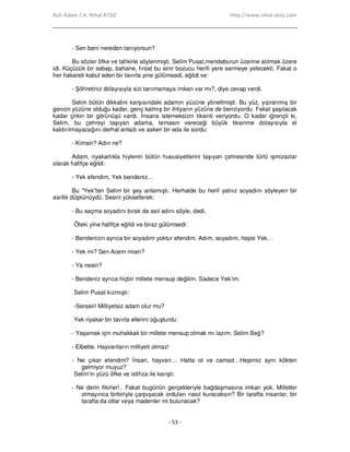 Ruh Adam / H. Nihal ATSIZ http://www.nihal-atsiz.com
- 53 -
- Sen beni nereden tanıyorsun?
Bu sözler öfke ve tahkirle söylenmişti. Selim Pusat,mendeburun üzerine atılmak üzere
idi. Küçücük bir sebep, bahane, fırsat bu sinir bozucu herifi yere sermeye yetecekti. Fakat o
her hakareti kabul eden bir tavırla yine gülümsedi, eğildi ve:
- Şöhretiniz dolayısıyla sizi tanımamaya imkan var mı?, diye cevap verdi.
Selim bütün dikkatini karşısındaki adamın yüzüne yöneltmişti. Bu yüz, yıpranmış bir
gencin yüzüne olduğu kadar, genç kalmış bir ihtiyarın yüzüne de benziyordu. Fakat şaşılacak
kadar çirkin bir görünüşü vardı. Đnsana istemeksizin tiksinti veriyordu. O kadar iğrençti ki,
Selim, bu çehreyi taşıyan adama, temasın vereceği büyük tiksinme dolayısıyla el
kaldırılmayacağını derhal anladı ve askeri bir eda ile sordu:
- Kimsin? Adın ne?
Adam, riyakarlıkla hiylenin bütün hususiyetlerini taşıyan çehresinde türlü işmizazlar
olarak hafifçe eğildi:
- Yek efendim, Yek bendeniz…
Bu “Yek”ten Selim bir şey anlamıştı. Herhalde bu herif yalnız soyadını söyleyen bir
asrilik düşkünüydü. Sesini yükselterek:
- Bu saçma soyadını bırak da asıl adını söyle, dedi.
Öteki yine hafifçe eğildi ve biraz gülümsedi:
- Bendenizin ayrıca bir soyadım yoktur efendim. Adım, soyadım, hepsi Yek…
- Yek mi? Sen Acem misin?
- Ya nesin?
- Bendeniz ayrıca hiçbir millete mensup değilim. Sadece Yek’im.
Selim Pusat kızmıştı:
-Serseri! Milliyetsiz adam olur mu?
Yek riyakar bir tavırla ellerini oğuşturdu:
- Yaşamak için muhakkak bir millete mensup olmak mı lazım, Selim Beğ?
- Elbette. Hayvanların milliyeti olmaz!
- Ne çıkar efendim? Đnsan, hayvan… Hatta ot ve camad…Hepimiz aynı kökten
gelmiyor muyuz?
Selim’in yüzü öfke ve istihza ile karıştı:
- Ne derin fikirler!.. Fakat bugünün gerçekleriyle bağdaşmasına imkan yok. Milletler
olmayınca birbiriyle çarpışacak orduları nasıl kuracaksın? Bir tarafta insanlar, bir
tarafta da otlar veya madenler mi bulunacak?
 