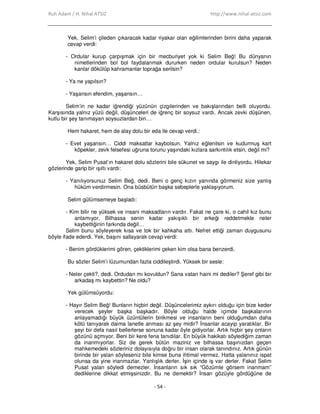 Ruh Adam / H. Nihal ATSIZ http://www.nihal-atsiz.com
- 54 -
Yek, Selim’i çileden çıkaracak kadar riyakar olan eğilimlerinden birini daha yaparak
cevap verdi:
- Ordular kurup çarpışmak için bir mecburiyet yok ki Selim Beğ! Bu dünyanın
nimetlerinden bol bol faydalanmak dururken neden ordular kurulsun? Neden
kanlar dökülüp kahramanlar toprağa serilsin?
- Ya ne yapılsın?
- Yaşansın efendim, yaşansın…
Selim’in ne kadar iğrendiği yüzünün çizgilerinden ve bakışlarından belli oluyordu.
Karşısında yalnız yüzü değil, düşünceleri de iğrenç bir soysuz vardı. Ancak zevki düşünen,
kutlu bir şey tanımayan soysuzlardan biri…
Hem hakaret, hem de alay dolu bir eda ile cevap verdi.:
- Evet yaşansın… Ciddi maksatlar kaybolsun. Yalnız eğlenilsin ve kudurmuş kart
köpekler, zevk felsefesi uğruna torunu yaşındaki kızlara sarkıntılık etsin, değil mi?
Yek, Selim Pusat’ın hakaret dolu sözlerini bile sükunet ve saygı ile dinliyordu. Hilekar
gözlerinde garip bir ışıltı vardı:
- Yanılıyorsunuz Selim Beğ, dedi. Beni o genç kızın yanında görmeniz size yanlış
hüküm verdirmesin. Ona büsbütün başka sebeplerle yaklaşıyorum.
Selim gülümsemeye başladı:
- Kim bilir ne yüksek ve insani maksadların vardır. Fakat ne çare ki, o cahil kız bunu
anlamıyor. Bilhassa senin kadar yakışıklı bir erkeği reddetmekle neler
kaybettiğinin farkında değil…
Selim bunu söyleyerek kısa ve tok bir kahkaha attı. Nefret ettiği zaman duygusunu
böyle ifade ederdi. Yek, başını sallayarak cevap verdi:
- Benim gördüklerimi gören, çektiklerimi çeken kim olsa bana benzerdi.
Bu sözler Selim’i lüzumundan fazla ciddileştirdi. Yüksek bir sesle:
- Neler çekti?, dedi. Ordudan mı kovuldun? Sana vatan haini mi dediler? Şeref gibi bir
arkadaş mı kaybettin? Ne oldu?
Yek gülümsüyordu:
- Hayır Selim Beğ! Bunların hiçbiri değil. Düşüncelerimiz aykırı olduğu için bize keder
verecek şeyler başka başkadır. Böyle olduğu halde içimde başkalarının
anlayamadığı büyük üzüntülerin birikmesi ve insanların beni olduğumdan daha
kötü tanıyarak daima lanetle anması az şey midir? Đnsanlar acayip yaratıklar. Bir
şeyi bir defa nasıl bellerlerse sonuna kadar öyle gidiyorlar. Artık hiçbir şey onların
gözünü açmıyor. Beni bir kere fena tanıdılar. En büyük hakikatı söylediğim zaman
da inanmıyorlar. Siz de gerek bütün maziniz ve bilhassa başınızdan geçen
mahkemedeki sözleriniz dolayısıyla doğru bir insan olarak tanındınız. Artık günün
birinde bir yalan söyleseniz bile kimse buna ihtimal vermez. Hatta yalanınız ispat
olunsa da yine inanmazlar. Yanlışlık derler. Đşin içinde iş var derler. Fakat Selim
Pusat yalan söyledi demezler. Đnsanların sık sık “Gözümle görsem inanmam”
dediklerine dikkat etmişsinizdir. Bu ne demektir? Đnsan gözüyle gördüğüne de
 