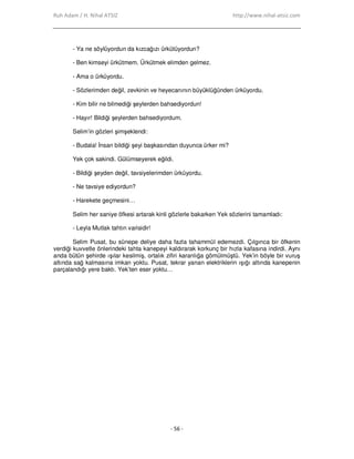 Ruh Adam / H. Nihal ATSIZ http://www.nihal-atsiz.com
- 56 -
- Ya ne söylüyordun da kızcağızı ürkütüyordun?
- Ben kimseyi ürkütmem. Ürkütmek elimden gelmez.
- Ama o ürküyordu.
- Sözlerimden değil, zevkinin ve heyecanının büyüklüğünden ürküyordu.
- Kim bilir ne bilmediği şeylerden bahsediyordun!
- Hayır! Bildiği şeylerden bahsediyordum.
Selim’in gözleri şimşeklendi:
- Budala! Đnsan bildiği şeyi başkasından duyunca ürker mi?
Yek çok sakindi. Gülümseyerek eğildi.
- Bildiği şeyden değil, tavsiyelerimden ürküyordu.
- Ne tavsiye ediyordun?
- Harekete geçmesini…
Selim her saniye öfkesi artarak kinli gözlerle bakarken Yek sözlerini tamamladı:
- Leyla Mutlak tahtın varisidir!
Selim Pusat, bu sünepe deliye daha fazla tahammül edemezdi. Çılgınca bir öfkenin
verdiği kuvvetle önlerindeki tahta kanepeyi kaldırarak korkunç bir hızla kafasına indirdi. Aynı
anda bütün şehirde ışılar kesilmiş, ortalık zifiri karanlığa gömülmüştü. Yek’in böyle bir vuruş
altında sağ kalmasına imkan yoktu. Pusat, tekrar yanan elektriklerin ışığı altında kanepenin
parçalandığı yere baktı. Yek’ten eser yoktu…
 