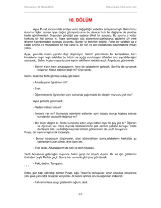 Ruh Adam / H. Nihal ATSIZ http://www.nihal-atsiz.com
- 57 -
10. BÖLÜM
Ayşe Pusat kocasındaki endişe verici değişikliğin sebebini anlayamamıştı. Selim’in bu
durumu hiçbir zaman iyiye doğru gitmiyordu.ama bu derece hızlı bir değişme de şimdiye
kadar görülmemişti. Dışarıdan gördüğü şey sadece öfkeli bir susuştu. Bu susma o kadar
korkunç bir hal almıştı ki, Ayşe sormadan söz söylemiyor,dakikalarca gözlerini bir yere
dikerek kıpırdamadan durduğu oluyordu. Bunlar iyi belirtiler değildi. Fakat bir taraftan da o
kadar enerjik ve mücadeleci bir hali vardı ki, bir ruh ve akıl hastasında bulunmasına imkan
yoktu.
Ayşe, yalnızlık insanı yıpratır diye düşünüyor, Selim’i yalnızlıktan bir kurtarabilse, bazı
kimselerle haşır neşir edebilse bu hüzün ve açığa vurulmayan öfkeden onu sıyırabileceğini
sanıyordu. Selim, hoşlanmasa da yine eşinin tekliflerini reddetmezdi. Ayşe buna güvenerek:
- Selim! Yarın hem arkadaşlarım, hem de talebelerim gelecek. Seninle de tanışmak
istiyorlar. Kabul edersin değil mi? Diye sordu.
Selim, düzensiz birlik görmüş subay gibi baktı:
- Arkadaşların öğretmen mi?
- Evet.
- Öğretmenlerle öğrencileri aynı zamanda çağırmakta bir disiplin mahzuru yok mu?
Ayşe şefkatle gülümsedi:
- Neden mahzur olsun?
- Nedeni var mı? Kumanda edenlerle edilenler aynı odada oturup hoşbeş ederse
bundan bir laubalilik doğmaz mı?
- Biz asker değiliz ki. Bizde kumanda eden veya edilen diye bir şey yok ki? Öğreten
ve öğrenen var. Ders dışında talebelerimizle pek samimi şekilde konuşur, hatta
dertleşiriz bile. Laubaliliğe kaçmak istidadı gösterenleri de usulü ile uyarırız.
Pusat, bir memnuniyetsizlik ifadesiyle:
- Bunlar başıbozuk düşünceler, diye söylendikten sonra,talebelerin herhalde şu
kahraman kızlar olmalı, diye ilave etti.
- Evet onlar. Arkadaşlarım da fizik ve tarih hocaları.
Tarih hocasının geleceğini duyunca Selim garip bir ürperti duydu. Bir an için gözlerinin
önünden Leyla Mutlak geçti. Sonra her zamanki gibi içine gömülerek:
- Peki, dedim. Tanışalım.
* * *
Ertesi gün kapı çalındığı zaman Pusat, oğlu Tosun’la konuşuyor, onun çocukça sorularına
yarı şaka yarı ciddi cevaplar veriyordu. Zil sesini işitince onu kucağından indirerek:
- Kahramanlara saygı gösterelim oğlum, dedi.
 