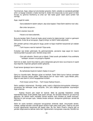 Ruh Adam / H. Nihal ATSIZ http://www.nihal-atsiz.com
- 58 -
Yanılmamıştı. Ayşe, odaya üç kızla beraber giriyordu. Selim, sokakta ve vasıtalarda gördüğü
çirkin ve bayağı kızlardan o kadar bezmişti ki, birden bire karşısında üç tane güzel ve kibar
duruşlu kız görünce ferahlamış ve onlar için “Şiir kadar güzel” diyen eşine içinden hak
vermişti.
Ayşe, neşeli bir sesle:
- Sana talebelerimi takdim edeyim, diye söze başladı. Fakat Selim takdime mani oldu:
- Ben onları tanıyorum…
Ve ellerini sıkarken ilave etti:
- Hocanız sizi bana ezberletti..
Bununla beraber Selim Pusat şiir kadar güzel kızlarla hiç ilgilenmemişti. Leyla’nın gelmesini
bekliyordu. Kızlar da az konuşuyor, Ayşe’yi dinliyor ve Selim’i tetkik ediyorlardı.
Zilin yeniden çalması onda garip bir duygu yarattı ve Ayşe misafirleri karşılamak için odadan
çıkarken:
- Tarih hocanız nasıl bir kadındır? Diye sordu.
Kızlardan üçü birden gülümsedi. Bu gülümsemelerde, çevresine neşe saçan bir insanın
hatırlanışındaki hususiyet vardı. Güntülü cevap verdi:
- Çok iyidir efendim. Dersini çok iyi öğretir. Fakat zavallı çok bedbaht. Kısa aralıklarla
kardeşini, kocasını ve çocuğunu kaybetti.
Selim bir an daldı. Çamlı Koru’daki bu yalnız dolaşmalar genç bir dulun avunmasına mı işaret
diye düşündü. Dışarıdan gülüşme sesleri geliyordu.
Pusat hemen iğneleyici tavrını takınmıştı:
- Bu kahkahalar büyük bir kederin ifadesi mi oluyor?
Genç kız hayretle baktı. Bakışları güzel ve tesirliydi. Fakat Selim bunun farkına varmadan
öğretmen hanımlar içeriye girdiler. Selim,kapıya sert bir nazar fırlattı. Leyla Mutlak yoktu.
Ayşe’nin sesi Selim’in zihnini kargaşalıktan kurtardı:
- Fizik hocası Leman Pınar… Tarih hocası Kadriye Kozanlı…
Selim aradığını bulamamıştı. Oturduğu yerde Leyla’yı düşünüyor,konuşulanları dinlemiyor,
sorulanlara tek kelimeyle cevap veriyordu. Onu yine daldığını,konuşulanları duymadığını
Ayşe anlamıştı.
Kadriye Kozanlı pek neşeli bir kadındı. Belki de geçirdiği felaketlerin verdiği
kalenderlikle böyle zoraki şekilde neşe yaratır olmuştu. Bu dünyada herkes bir yol tutturmuş
gidiyordu. Bu talihsiz kadın herhalde mihneti kendine zevk etmekte bir teselli bulmuştu.
Mecliste en çok konuşan oydu. Vakalar,fıkralar anlatıyor, dinleyenleri güldürüyor, kendisi de
gülüyordu.
Selim bir aralık kendisini zorlayarak konuşulanları dinlemek istedi. Umumiyetle dersler,
mektep, mektep hatıraları üzerinde geçen sözlerin hiçbir çekici tarafı yoktu. Fakat şu da vardı
ki,kızlar öğretmenleri karşısında çok saygılı idiler. Bu hal, Selim Pusat’ın hoşuna gitti ve
yeniden düşüncelerine dalmak üzere iken, öğretmenlerin konuşmaları arasında, Güntülü’nün
 