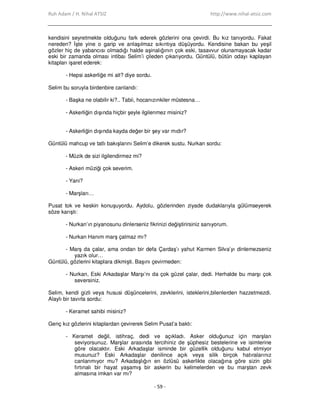 Ruh Adam / H. Nihal ATSIZ http://www.nihal-atsiz.com
- 59 -
kendisini seyretmekte olduğunu fark ederek gözlerini ona çevirdi. Bu kız tanıyordu. Fakat
nereden? Đşte yine o garip ve anlaşılmaz sıkıntıya düşüyordu. Kendisine bakan bu yeşil
gözler hiç de yabancısı olmadığı halde aşinalığının çok eski, tasavvur olunamayacak kadar
eski bir zamanda olması intibaı Selim’i çileden çıkarıyordu. Güntülü, bütün odayı kaplayan
kitapları işaret ederek:
- Hepsi askerliğe mi ait? diye sordu.
Selim bu soruyla birdenbire canlandı:
- Başka ne olabilir ki?.. Tabii, hocanızınkiler müstesna…
- Askerliğin dışında hiçbir şeyle ilgilenmez misiniz?
- Askerliğin dışında kayda değer bir şey var mıdır?
Güntülü mahcup ve tatlı bakışlarını Selim’e dikerek sustu. Nurkan sordu:
- Müzik de sizi ilgilendirmez mi?
- Askeri müziği çok severim.
- Yani?
- Marşları…
Pusat tok ve keskin konuşuyordu. Aydolu, gözlerinden ziyade dudaklarıyla gülümseyerek
söze karıştı:
- Nurkan’ın piyanosunu dinlerseniz fikrinizi değiştirirsiniz sanıyorum.
- Nurkan Hanım marş çalmaz mı?
- Marş da çalar, ama ondan bir defa Çardaş’ı yahut Karmen Silva’yı dinlemezseniz
yazık olur…
Güntülü, gözlerini kitaplara dikmişti. Başını çevirmeden:
- Nurkan, Eski Arkadaşlar Marşı’nı da çok güzel çalar, dedi. Herhalde bu marşı çok
seversiniz.
Selim, kendi gizli veya hususi düşüncelerini, zevklerini, isteklerini,bilenlerden hazzetmezdi.
Alaylı bir tavırla sordu:
- Keramet sahibi misiniz?
Genç kız gözlerini kitaplardan çevirerek Selim Pusat’a baktı:
- Keramet değil, istihraç, dedi ve açıkladı. Asker olduğunuz için marşları
seviyorsunuz. Marşlar arasında tercihiniz de şüphesiz bestelerine ve isimlerine
göre olacaktır. Eski Arkadaşlar isminde bir güzellik olduğunu kabul etmiyor
musunuz? Eski Arkadaşlar denilince açık veya silik birçok hatıralarınız
canlanmıyor mu? Arkadaşlığın en özlüsü askerlikte olacağına göre sizin gibi
fırtınalı bir hayat yaşamış bir askerin bu kelimelerden ve bu marştan zevk
almasına imkan var mı?
 