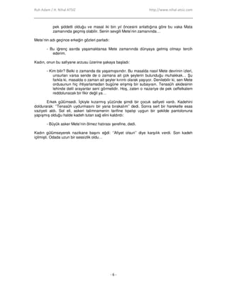 Ruh Adam / H. Nihal ATSIZ http://www.nihal-atsiz.com
- 6 -
pek şiddetli olduğu ve masal iki bin yıl öncesini anlattığına göre bu vaka Mata
zamanında geçmiş olabilir. Senin sevgili Mete’nin zamanında…
Mete’nin adı geçince erkeğin gözleri parladı:
- Bu iğrenç asırda yaşamaktansa Mete zamanında dünyaya gelmiş olmayı tercih
ederim.
Kadın, onun bu safiyane arzusu üzerine şakaya başladı:
- Kim bilir? Belki o zamanda da yaşamışsındır. Bu masalda nasıl Mete devrinin izleri,
unsurları varsa sende de o zamana ait çok şeylerin bulunduğu muhakkak… Şu
farkla ki, masalda o zaman ait şeyler kırıntı olarak yaşıyor. Denilebilir ki, sen Mete
ordusunun hiç ihtiyarlamadan bugüne erişmiş bir subayısın. Tenasüh akidesinin
lehinde delil arayanlar seni görmelidir. Hoş, zaten o nazariye de pek ceffelkalem
reddolunacak bir fikir değil ya…
Erkek gülümsedi. Đçkiyle kızarmış yüzünde şimdi bir çocuk safiyeti vardı. Kadehini
doldurarak: ‘’Tenasüh uydurmasını bir yana bırakalım’’ dedi. Sonra sert bir hareketle esas
vaziyeti aldı. Sol eli, askeri talimnamenin tarifine tıpatıp uygun bir şekilde pantolonuna
yapışmış olduğu halde kadeh tutan sağ elini kaldırdı:
- Büyük asker Mete’nin ölmez hatırası şerefine, dedi.
Kadın gülümseyerek nazikane başını eğdi: ‘’Afiyet olsun’’ diye karşılık verdi. Son kadeh
içilmişti. Odada uzun bir sessizlik oldu…
 