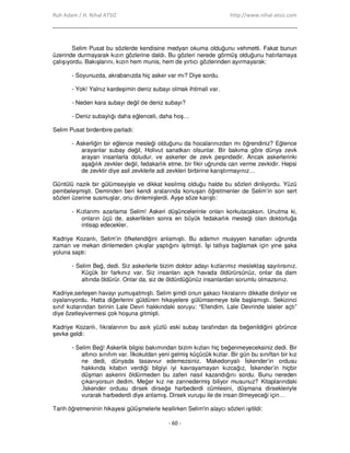 Ruh Adam / H. Nihal ATSIZ http://www.nihal-atsiz.com
- 60 -
Selim Pusat bu sözlerde kendisine medyan okuma olduğunu vehmetti. Fakat bunun
üzerinde durmayarak kızın gözlerine daldı. Bu gözleri nerede görmüş olduğunu hatırlamaya
çalışıyordu. Bakışlarını, kızın hem munis, hem de yırtıcı gözlerinden ayırmayarak:
- Soyunuzda, akrabanızda hiç asker var mı? Diye sordu.
- Yok! Yalnız kardeşimin deniz subayı olmak ihtimali var.
- Neden kara subayı değil de deniz subayı?
- Deniz subaylığı daha eğlenceli, daha hoş…
Selim Pusat birdenbire parladı:
- Askerliğin bir eğlence mesleği olduğunu da hocalarınızdan mı öğrendiniz? Eğlence
arayanlar subay değil, Holivut sanatkarı olsunlar. Bir bakıma göre dünya zevk
arayan insanlarla doludur. ve askerler de zevk peşindedir. Ancak askerlerinki
aşağılık zevkler değil, fedakarlık etme, bir fikir uğrunda can verme zevkidir. Hepsi
de zevktir diye asil zevklerle adi zevkleri birbirine karıştırmayınız…
Güntülü nazik bir gülümseyişle ve dikkat kesilmiş olduğu halde bu sözleri dinliyordu. Yüzü
pembeleşmişti. Deminden beri kendi aralarında konuşan öğretmenler de Selim’in son sert
sözleri üzerine susmuşlar, onu dinlemişlerdi. Ayşe söze karıştı:
- Kızlarımı azarlama Selim! Askeri düşüncelerinle onları korkutacaksın. Unutma ki,
onların üçü de, askerlikten sonra en büyük fedakarlık mesleği olan doktorluğa
intisap edecekler.
Kadriye Kozanlı, Selim’in öfkelendiğini anlamıştı. Bu adamın muayyen kanatları uğrunda
zaman ve mekan dinlemeden çıkışlar yaptığını işitmişti. Đşi tatlıya bağlamak için yine şaka
yoluna saptı:
- Selim Beğ, dedi. Siz askerlerle bizim doktor adayı kızlarımız meslektaş sayılırsınız.
Küçük bir farkınız var. Siz insanları açık havada öldürürsünüz, onlar da dam
altında öldürür. Onlar da, siz de öldürdüğünüz insanlardan sorumlu olmazsınız.
Kadriye,serleşen havayı yumuşatmıştı. Selim şimdi onun şakacı fıkralarını dikkatle dinliyor ve
oyalanıyordu. Hatta diğerlerini güldüren hikayelere gülümsemeye bile başlamıştı. Sekizinci
sınıf kızlarından birinin Lale Devri hakkındaki soruyu: “Efendim, Lale Devrinde laleler açtı”
diye özetleyivermesi çok hoşuna gitmişti.
Kadriye Kozanlı, fıkralarının bu asık yüzlü eski subay tarafından da beğenildiğini görünce
şevke geldi:
- Selim Beğ! Askerlik bilgisi bakımından bizim kızları hiç beğenmeyeceksiniz dedi. Bir
altıncı sınıfım var. Đlkokuldan yeni gelmiş küçücük kızlar. Bir gün bu sınıftan bir kız
ne dedi, dünyada tasavvur edemezsiniz. Makedonyalı Đskender’in ordusu
hakkında kitabın verdiği bilgiyi iyi kavrayamayan kızcağız, Đskender’in hiçbir
düşman askerini öldürmeden bu zaferi nasıl kazandığını sordu. Bunu nereden
çıkarıyorsun dedim. Meğer kız ne zannedermiş biliyor musunuz? Kitaplarındaki
,Đskender ordusu dirsek dirseğe harbederdi cümlesini, düşmana dirsekleriyle
vurarak harbederdi diye anlamış. Dirsek vuruşu ile de insan ölmeyeceği için…
Tarih öğretmeninin hikayesi gülüşmelerle kesilirken Selim'in alaycı sözleri işitildi:
 