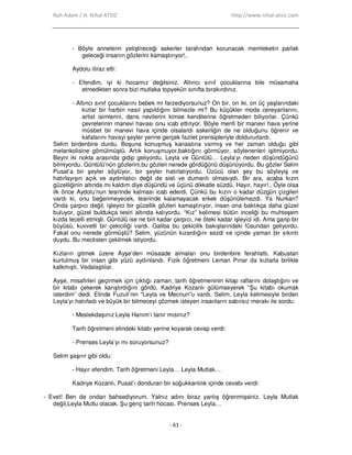 Ruh Adam / H. Nihal ATSIZ http://www.nihal-atsiz.com
- 61 -
- Böyle annelerin yetiştireceği askerler tarafından korunacak memleketin parlak
geleceği insanın gözlerini kamaştırıyor!..
Aydolu itiraz etti:
- Efendim, iyi ki hocamız değilsiniz. Altıncı sınıf çocuklarına bile müsamaha
etmedikten sonra bizi mutlaka topyekûn sınıfta bırakırdınız.
- Altıncı sınıf çocuklarını bebek mi farzediyorsunuz? On bir, on iki, on üç yaşlarındaki
kızlar bir harbin nasıl yapıldığını bilmezle mi? Bu küçükler moda cereyanlarını,
artist isimlerini, dans nevilerini kimse kendilerine öğretmeden biliyorlar. Çünkü
çevrelerinin manevi havası onu icab ettiriyor. Böyle menfi bir manevi hava yerine
müsbet bir manevi hava içinde olsalardı askerliğin de ne olduğunu öğrenir ve
kafalarını havayi şeyler yerine gerçek fazilet prensipleriyle doldururlardı.
Selim birdenbire durdu. Boşuna konuşmuş kanaatına varmış ve her zaman olduğu gibi
melankolisine gömülmüştü. Artık konuşmuyor,baktığını görmüyor, söylenenleri işitmiyordu.
Beyni iki nokta arasında gidip geliyordu. Leyla ve Güntülü… Leyla’yı neden düşündüğünü
bilmiyordu. Güntülü’nün gözlerini,bu gözleri nerede gördüğünü düşünüyordu. Bu gözler Selim
Pusat’a bir şeyler söylüyor, bir şeyler hatırlatıyordu. Üzücü olan şey bu söyleyiş ve
hatırlayışın açık ve aydınlatıcı değil de sisli ve dumanlı olmasıydı. Bir ara, acaba kızın
güzelliğinin altında mı kaldım diye düşündü ve üçünü dikkatle süzdü. Hayır, hayır!.. Öyle olsa
ilk önce Aydolu’nun tesirinde kalması icab ederdi. Çünkü bu kızın o kadar düzgün çizgileri
vardı ki, onu beğenmeyecek, tesirinde kalamayacak erkek düşünülemezdi. Ya Nurkan?
Onda çarpıcı değil, işleyici bir güzellik gözleri kamaştırıyor, insan ona baktıkça daha güzel
buluyor, güzel buldukça tesiri altında kalıyordu. “Kız” kelimesi bütün inceliği bu muhteşem
kızda tecelli etmişti. Güntülü ise ne biri kadar çarpıcı, ne öteki kadar işleyici idi. Ama garip bir
büyüsü, kuvvetli bir çekiciliği vardı. Galiba bu çekicilik bakışlarındaki füsundan geliyordu.
Fakat onu nerede görmüştü? Selim, yüzünün kızardığını sezdi ve içinde yaman bir sıkıntı
duydu. Bu meclisten çekilmek istiyordu.
Kızların gitmek üzere Ayşe’den müsaade almaları onu birdenbire ferahlattı. Kabustan
kurtulmuş bir insan gibi yüzü aydınlandı. Fizik öğretmeni Leman Pınar da kızlarla birlikte
kalkmıştı. Vedalaştılar.
Ayşe, misafirleri geçirmek için çıktığı zaman, tarih öğretmeninin kitap raflarını dolaştığını ve
bir kitabı çekerek karıştırdığını gördü. Kadriye Kozanlı gülümseyerek “Şu kitabı okumak
isterdim” dedi. Elinde Fuzuli’nin “Leyla ve Mecnun”u vardı. Selim, Leyla kelimesiyle birden
Leyla’yı hatırladı ve büyük bir bilmeceyi çözmek isteyen insanların sabırsız merakı ile sordu:
- Meslekdaşınız Leyla Hanım’ı tanır mısınız?
Tarih öğretmeni elindeki kitabı yerine koyarak cevap verdi:
- Prenses Leyla’yı mı soruyorsunuz?
Selim şaşırır gibi oldu:
- Hayır efendim. Tarih öğretmeni Leyla… Leyla Mutlak…
Kadriye Kozanlı, Pusat’ı donduran bir soğukkanlılık içinde cevabı verdi:
- Evet! Ben de ondan bahsediyorum. Yalnız adını biraz yanlış öğrenmişsiniz. Leyla Mutlak
değil,Leyla Mutlu olacak. Şu genç tarih hocası. Prenses Leyla…
 