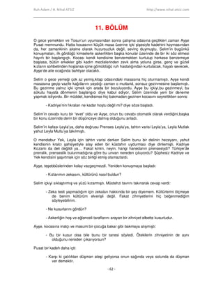 Ruh Adam / H. Nihal ATSIZ http://www.nihal-atsiz.com
- 62 -
11. BÖLÜM
O gece yemekten ve Tosun’un uyumasından sonra çalışma odasına geçtikleri zaman Ayşe
Pusat memnundu. Hatta kocasının küçük masa üzerine içki şişesiyle kadehini koymasından
da, her zamankinin aksine olarak huzursuzluk değil, sevinç duymuştu. Selim’in bugünkü
konuşmaları, ilk gördüğü kimselerle askerlikten başka konular üzerinde de bir iki söz etmesi
hayırlı bir başlangıçtı. Kocası kendi kendisine benzemekten kurtulup herkese benzemeye
başlasa, bütün erkekler gibi kadın meclislerinden zevk alma yoluna girse, genç ve güzel
kızların sohbetinden hoşlansa içine gömüldüğü ruh hastalığından kurtulacak, hayatı sevecek,
Ayşe’de aile ocağında bahtiyar olacaktı.
Selim o gece yemeği çok az yemiş,kitap odasındaki masasına hiç oturmamıştı. Ayşe kendi
masasına geçip vazife kağıtlarını yaydığı zaman o muttarid, sonsuz gezinmesine başlamıştı.
Bu gezinme yalnız içki içmek için arada bir bozuluyordu. Ayşe bu içkiyi,bu gezinmeyi, bu
sükutu hayata dönmenin başlangıcı diye kabul ediyor, Selim üzerinde yeni bir deneme
yapmak istiyordu. Bir müddet, kendisinse hiç bakmadan gezinen kocasını seyrettikten sonra:
- Kadriye’nin fıkraları ne kadar hoştu değil mi? diye söze başladı.
Selim’in cevabı kuru bir “evet” oldu ve Ayşe, onun bu cevabı otomatik olarak verdiğini,başka
bir konu üzerinde derin bir düşünceye dalmış olduğunu anladı.
Selim’in kafası Leyla’ya, daha doğrusu Prenses Leyla’ya, tahtın varisi Leyla’ya, Leyla Mutlak
yahut Leyla Mutlu’ya takılmıştı.
O mendebur Yek, Leyla için tahtın varisi derken Selim bunu bir delinin hezeyanı, yahut
kendisinin kralcı şahsiyetiyle alay eden bir küstahın uydurması diye dinlemişti. Kadriye
Kozanlı da deli değildi ya… Fakat kimin, neyin, hangi hanedanın prensesiydi? Türkiye’de
prenslik, prenseslik bulunmadığına göre bu unvan nereden çıkıyordu? Şüphesiz Kadriye ve
Yek kendisini şaşırtmak için söz birliği etmiş olamazlardı.
Ayşe, teşebbüslerinden kolay vazgeçmezdi. Yeniden konuşmaya başladı:
- Kızlarımın zekasını, kültürünü nasıl buldun?
Selim içkiyi sıklaştırmış ve yüzü kızarmıştı. Müstehzi tavrını takınarak cevap verdi:
- Zeka testi yapmadığım için zekaları hakkında bir şey diyemem. Kültürlerini ölçmeye
de benim kültürüm elverişli değil. Fakat zihniyetlerini hiç beğenmediğim
söyleyebilirim.
- Ne kusurlarını gördün?
- Askerliğin hoş ve eğlenceli taraflarını arayan bir zihniyet elbette kusurludur.
Ayşe, kocasına inatçı ve masum bir çocuğa bakar gibi bakmaya alışmıştı:
- Bu bir kusur olsa bile bunu bir tanesi söyledi. Ötekilerin zihniyetinin de aynı
olduğunu nereden çıkarıyorsun?
Pusat bir kadeh daha içti:
- Karşı ki çalılıktan düşman ateşi geliyorsa onun sağında veya solunda da düşman
ver demektir.
 
