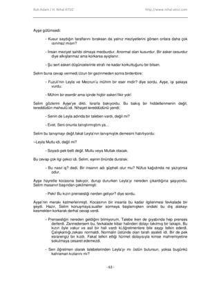 Ruh Adam / H. Nihal ATSIZ http://www.nihal-atsiz.com
- 63 -
Ayşe gülümsedi:
- Kusur saydığın taraflarını bıraksan da yalnız meziyetlerini görsen onlara daha çok
ısınmaz mısın?
- Đnsan meziyet sahibi olmaya mecburdur. Anormal olan kusurdur. Bir asker cesurdur
diye alkışlanmaz ama korkarsa ayıplanır.
- Şu sert askeri düşüncelerinle etrafı ne kadar korkuttuğunu bir bilsen.
Selim buna cevap vermedi.Uzun bir gezinmeden sonra birdenbire:
- Fuzuli’nin Leyla ve Mecnun’u mühim bir eser midir? diye sordu. Ayşe, işi şakaya
vurdu:
- Mühim bir eserdir ama içinde hiçbir askeri fikir yok!
Selim gözlerini Ayşe’ye dikti. Israrla bakıyordu. Bu bakış bir hiddetlenmenin değil,
tereddüdün mahsulü idi. Nihayet tereddüdünü yendi:
- Senin de Leyla adında bir taleben vardı, değil mi?
- Evet. Seni onunla tanıştırmıştım ya…
Selim bu tanışmayı değil,fakat Leyla’nın tanışmıştık demesini hatırlıyordu:
--Leyla Mutlu idi, değil mi?
- Soyadı pek belli değil. Mutlu veya Mutlak olacak.
Bu cevap çok ilgi çekici idi. Selim, eşinin önünde durarak:
- Bu nasıl iş? dedi. Bir insanın adı şüpheli olur mu? Nüfus kağıdında ne yazıyorsa
odur.
Ayşe hayretle kocasına bakıyor, durup dururken Leyla’yı nereden çıkardığına şaşıyordu.
Selim masanın başından çekilmemişti:
- Peki! Bu kızın prensesliği nerden geliyor? diye sordu.
Ayşe’nin merakı katmerlenmişti. Kocasının bir insanla bu kadar ilgilenmesi fevkalade bir
şeydi. Hazır, Selim konuşmaya,sualler sormaya başlamışken ondaki bu dış alakayı
kesmekten korkarak derhal cevap verdi.
- Prensesliğin nereden geldiğini bilmiyorum. Talebe iken de gıyabında hep prenses
derlerdi. Zannedersem bu, fevkalade kibar halinden dolayı takılmış bir lakaptı. Bu
kızın öyle vakur ve asil bir hali vardı ki,öğretmenlere bile saygı telkin ederdi.
Çalışkanlığı,zekası normaldi. Normalin üstünde olan tarafı asaleti idi. Bir de pek
esrarengiz bir kızdı. Fakat telkin ettiği hürmet dolayısıyla kimse mahremiyetine
sokulmaya cesaret edemezdi.
- Sen öğretmen olarak talebelerinden Leyla’yı mı üstün bulursun, yoksa bugünkü
kahraman kızlarını mı?
 