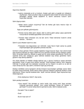 Ruh Adam / H. Nihal ATSIZ http://www.nihal-atsiz.com
- 64 -
Ayşe biraz düşündü:
- Leyla’yı ortaokulda ve bir yıl okuttum. Aradan yedi sekiz yıl geçtiği için intibalarım
zayıflamıştır. Fakat çocukların bilgi ve çalışkanlık bakımından her sene biraz daha
gerilediğini dikkate alarak diyebilirim ki, benim kahraman kızlarım senin
Leyla’ndan üstündür.
Selim,Ayşe’ye baktı:
- Neden benim Leyla’m oluyormuş? Sen de herkes gibi bana mecnun diye mi
bakmaya başladın?
Ayşe yine şefkatle gülümsüyordu:
- Prenses olunca elbet senin olacak, dedi ve aklına gelen şakayı yapıp yapmamak
hususunda bir tereddüd geçirdikten sonra ilave etti:
- Prensesi kabul etmezsen onu da ben alırım. Fakat kahraman kızlarımı almak
istersen… Vermem!..
Selim’in yüzü öfkeden kıpkırmızı oldu:
- Prensesler kıral doğurdukları için mühimdir. Leyla Hanım hiçbir zaman bu şerefe
erişemeyeceğine göre gerçekten prenses olsa bile…
Cümlenin arkası gelmedi. Önüne yaydığı kağıtlarla meşgul bulunan Ayşe, niçin sözünü kesti
diye kocasına bakmak için başını kaldırınca onun pencere önünde durmuş olduğunu gördü.
Selim tül perdeyi kaldırmış, dikkatle ve gayet sert bir yüzle sokağı seyrediyordu. Günün her
saatinde tenha olan sokağın,bu gece vaktinde büsbütün boş olması gerekirken Selim,
gözlerini neye dikmiş olabilirdi?
Onu böyle dikkatle ve hiddetle sokağa baktıran şey o uğursuz kamburun aksak adımlarla
geçmesiydi. Pusat, iki gece önce olanları hatırladı. Tahta kanepeyi kaldırıp Yek’in tepesine
indirmişti. O şimşek gibi hızlı darbeden kurtulmak için bu ihtiyarın ne çevik ve ne atik bir
insan olması lazımdı. Đşte, belli ki, kendisine hiçbir şey olmamıştı.
Darbeyi indirdikten sonra kanepenin altında kimsenin bulunmadığını gördüğü zaman Selim
bu kadar hayrat etmemişti. Şimdi melunu tekrar görünce hadisenin şaşılacak taraflarını idrak
edemiyordu. Đhtiyari dışında dudaklarından “alçak” kelimesi döküldü. Ayşe heyecanlanmıştı.
Adeta bağırarak:
- Kime söylüyorsun Selim?, diye sordu.
Selim perdeyi bırakırken:
- Kime olacak? Yek adındaki şu melun herife, diye cevap verdi. Ayşe yerinden
fırlayarak pencereye yaklaştı. Uzun sokak bomboştu. Kocası bir hayalet mi
görmüştü? O zaman kafasında bir aydınlanma oldu. Selim’e bakarak sordu:
- Ne dedin? Yek mi dedin?
- Evet!
- Bu bir insan adı mı?
 