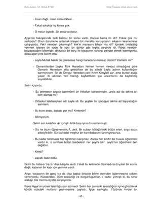 Ruh Adam / H. Nihal ATSIZ http://www.nihal-atsiz.com
- 65 -
- Đnsan değil, insan müsveddesi…
- Fakat sokakta hiç kimse yok.
- O melun öyledir. Bir anda kaybolur.
Ayşe’nin bakışlarında belli belirsiz bir korku vardı. Kocası hasta mı idi? Yoksa çok mu
sarhoştu? Onun durumunu anlamak isteyen bir merakla konuşmanın arkasını kesmemeye
çalışıyordu. Yek’i nereden çıkarmıştı? Yek’in manasını biliyor mu idi? Đçindeki ümitsizliği
yenmek isteyen bir irade ile tıpkı bir doktor gibi teşhis peşinde idi. Fakat nereden
başlayacağını bilemiyor, dikkatsiz bir soru ile kocasının ruhunu perişan etmek istemiyordu.
Sözü açan yine Selim oldu:
- Leyla Mutlak hakiki bir prensesse hangi hanedana mensup olabilir? Osmanlı mı?
- Osmanlılardan başka Türk Hanedanı hemen hemen mevcut olmadığına göre
Osmanlı Hanedanı akla gelebilirse de bu ailede Leyla adının kullanıldığını
sanmıyorum. Bir de Cengiz Hanedanı,yani Kırım Kireyleri var, ama bunlar aşağı
yukarı iki asırdan beri hanlığı kaybettikleri için unvanlarını da kaybetmiş
sayılabilirler.
Selim içiyordu:
- Şu prensesin soyadı üzerindeki bir ihtilaftan bahsetmiştin. Leyla adı da takma bir
isim olamaz mı?
- Ortaokul talebesiyken adı Leyla idi. Bu yaştaki bir çocuğun takma ad taşıyacağını
sanmam.
- Bu kızın anası, babası yok mu? Kimlerdir?
- Bilmiyorum.
Selim son kadehini de içmişti. Artık başı iyice dumanlanmıştı:
- Siz ne biçim öğretmensiniz?, dedi. Bir subay, bölüğündeki bütün erleri, soyu sopu,
ailesiyle bilir. Siz bu kadar meşhur bir kızın babasını tanımıyorsunuz.
- Bu kadar teferruata her öğretmen karışmaz. Ancak her sınıfın bir hususi öğretmeni
vardır ki, o sınıftaki bütün talebelerin her şeyini bilir. Leyla’nın öğretmeni ben
değildim.
- Kimdi?
- Zavallı kadın öldü.
Selim bu habere “yazık” diye karşılık verdi. Fakat bu kelimede ölen kadına duyulan bir acıma
değil, kapanan bir kapı için yerinme vardı.
Ayşe, kocasının bir genç kız da olsa başka birisiyle böyle derinden ilgilenmesine cidden
seviniyordu. Kocasındaki ölüm sessizliği ve durgunluğundan o kadar yılmıştı ki, bu tuhaf
alakayı bile memnuniyetle karşılıyordu.
Fakat Ayşe’nin yürek ferahlığı uzun sürmedi. Selim her zamanki sessizliğinin içine gömülerek
büyük odadaki muttarid gezinmesine başladı. Đyice sarhoştu. Yüzünde kindar bir
 