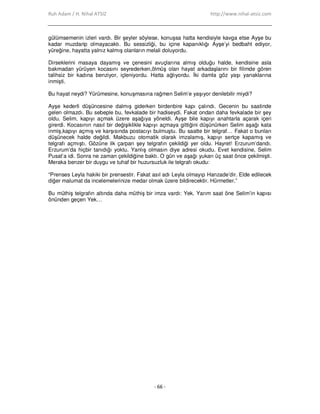 Ruh Adam / H. Nihal ATSIZ http://www.nihal-atsiz.com
- 66 -
gülümsemenin izleri vardı. Bir şeyler söylese, konuşsa hatta kendisiyle kavga etse Ayşe bu
kadar muzdarip olmayacaktı. Bu sessizliği, bu içine kapanıklığı Ayşe’yi bedbaht ediyor,
yüreğine, hayatta yalnız kalmış olanların melali doluyordu.
Dirseklerini masaya dayamış ve çenesini avuçlarına almış olduğu halde, kendisine asla
bakmadan yürüyen kocasını seyrederken,ölmüş olan hayat arkadaşlarını bir filimde gören
talihsiz bir kadına benziyor, içleniyordu. Hatta ağlıyordu. Đki damla göz yaşı yanaklarına
inmişti.
Bu hayat neydi? Yürümesine, konuşmasına rağmen Selim’e yaşıyor denilebilir miydi?
Ayşe kederli düşüncesine dalmış giderken birdenbire kapı çalındı. Gecenin bu saatinde
gelen olmazdı. Bu sebeple bu, fevkalade bir hadiseydi. Fakat ondan daha fevkalade bir şey
oldu. Selim, kapıyı açmak üzere aşağıya yöneldi. Ayşe bile kapıyı anahtarla açarak içeri
girerdi. Kocasının nasıl bir değişiklikle kapıyı açmaya gittiğini düşünürken Selim aşağı kata
inmiş,kapıyı açmış ve karşısında postacıyı bulmuştu. Bu saatte bir telgraf… Fakat o bunları
düşünecek halde değildi. Makbuzu otomatik olarak imzalamış, kapıyı sertçe kapamış ve
telgrafı açmıştı. Gözüne ilk çarpan şey telgrafın çekildiği yer oldu. Hayret! Erzurum’dandı.
Erzurum’da hiçbir tanıdığı yoktu. Yanlış olmasın diye adresi okudu. Evet kendisine, Selim
Pusat’a idi. Sonra ne zaman çekildiğine baktı. O gün ve aşağı yukarı üç saat önce çekilmişti.
Meraka benzer bir duygu ve tuhaf bir huzursuzluk ile telgrafı okudu:
“Prenses Leyla hakiki bir prensestir. Fakat asıl adı Leyla olmayıp Hanzade’dir. Elde edilecek
diğer malumat da incelemelerinize medar olmak üzere bildirecektir. Hürmetler.”
Bu müthiş telgrafın altında daha müthiş bir imza vardı: Yek. Yarım saat öne Selim’in kapısı
önünden geçen Yek…
 